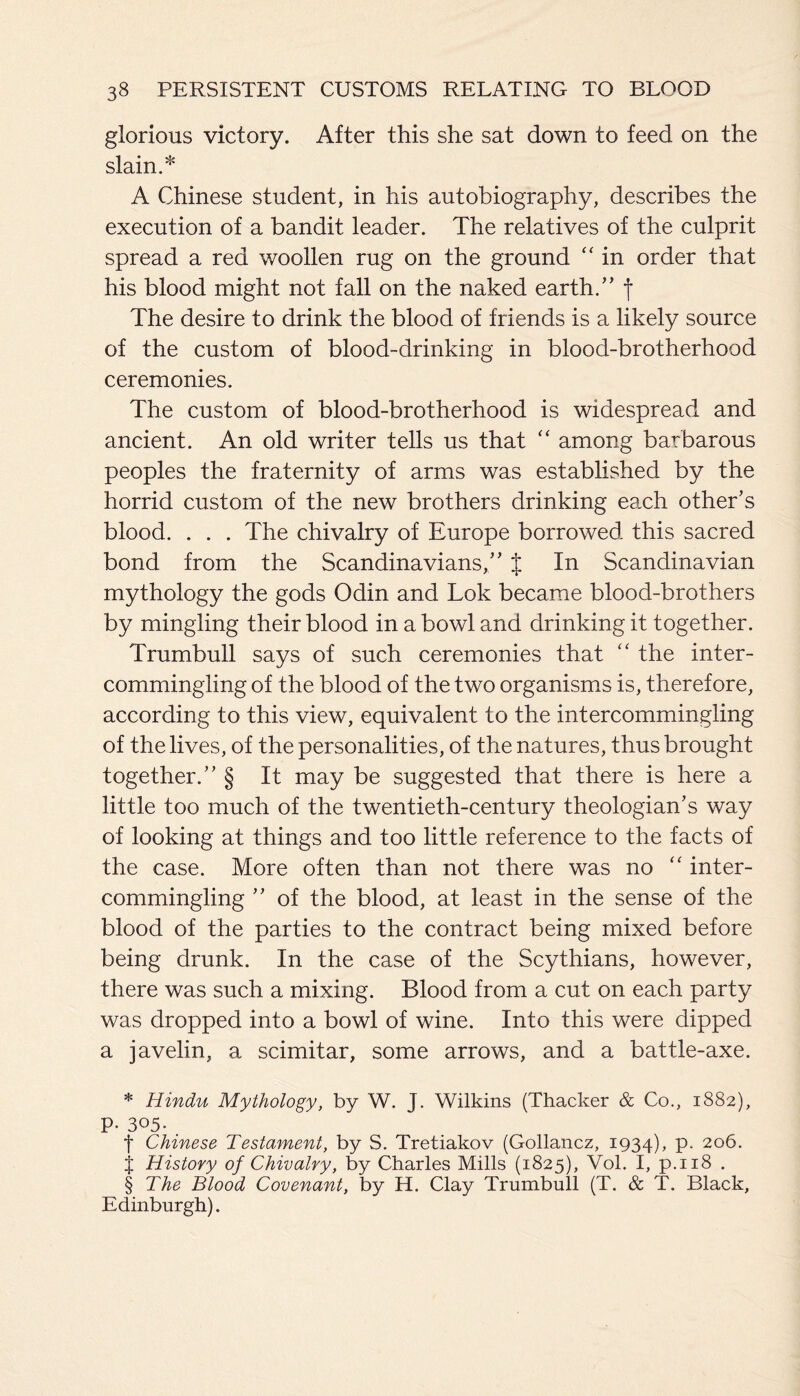 glorious victory. After this she sat down to feed on the A Chinese student, in his autobiography, describes the execution of a bandit leader. The relatives of the culprit spread a red woollen rug on the ground “ in order that his blood might not fall on the naked earth.” f The desire to drink the blood of friends is a likely source of the custom of blood-drinking in blood-brotherhood ceremonies. The custom of blood-brotherhood is widespread and ancient. An old writer tells us that “ among barbarous peoples the fraternity of arms was established by the horrid custom of the new brothers drinking each other’s blood. . . . The chivalry of Europe borrowed this sacred bond from the Scandinavians,” J In Scandinavian mythology the gods Odin and Lok became blood-brothers by mingling their blood in a bowl and drinking it together. Trumbull says of such ceremonies that “ the inter¬ commingling of the blood of the two organisms is, therefore, according to this view, equivalent to the intercommingling of the lives, of the personalities, of the natures, thus brought together.” § It may be suggested that there is here a little too much of the twentieth-century theologian’s way of looking at things and too little reference to the facts of the case. More often than not there was no “ inter¬ commingling ” of the blood, at least in the sense of the blood of the parties to the contract being mixed before being drunk. In the case of the Scythians, however, there was such a mixing. Blood from a cut on each party was dropped into a bowl of wine. Into this were dipped a javelin, a scimitar, some arrows, and a battle-axe. * Hindu Mythology, by W. J. Wilkins (Thacker & Co., 1882), P- 305. . f Chinese Testament, by S. Tretiakov (Gollancz, 1934), P* 2°6. j History of Chivalry, by Charles Mills (1825), Vol. I, p.118 . § The Blood Covenant, by H. Clay Trumbull (T. & T. Black, Edinburgh).