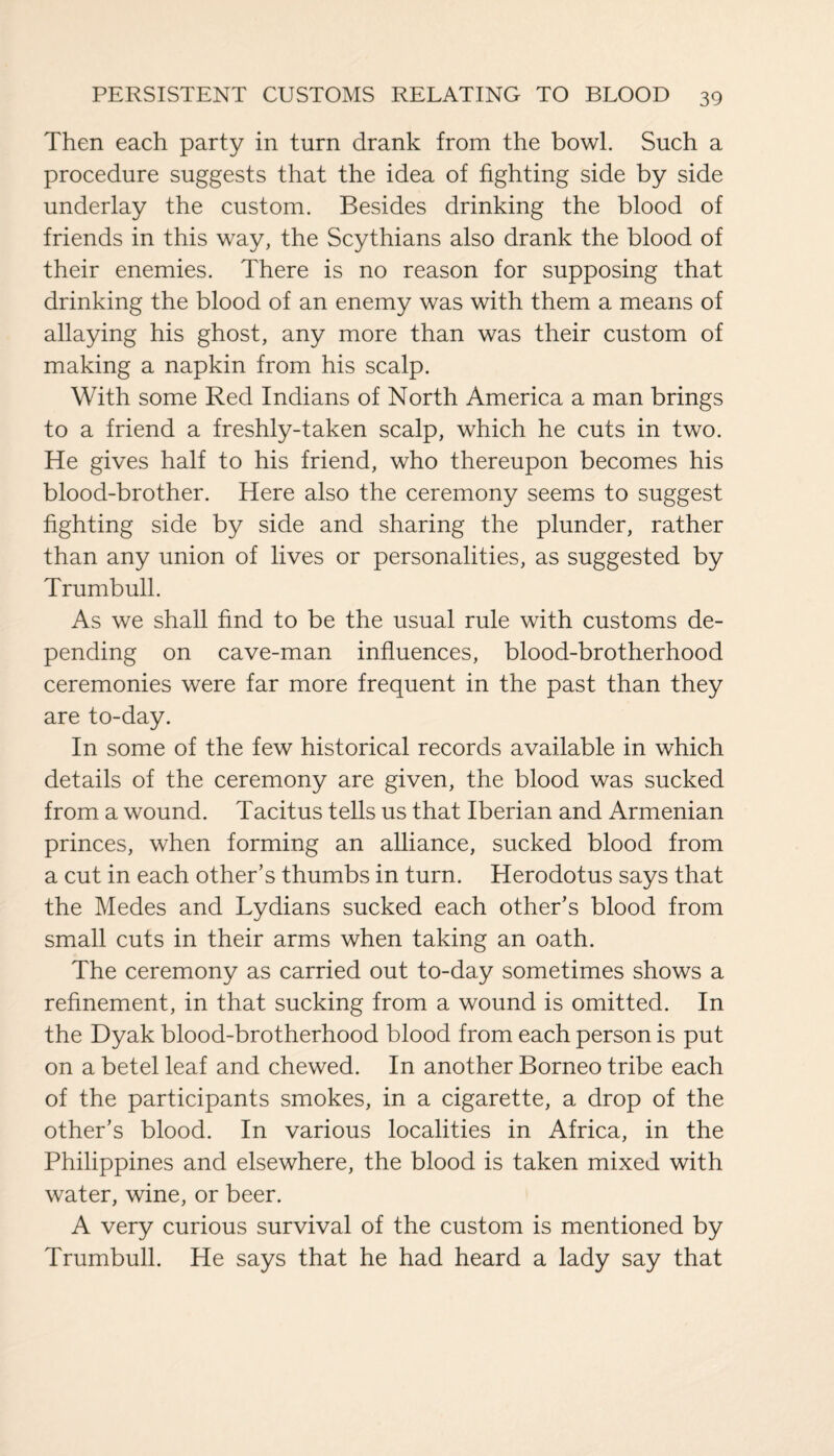 Then each party in turn drank from the bowl. Such a procedure suggests that the idea of fighting side by side underlay the custom. Besides drinking the blood of friends in this way, the Scythians also drank the blood of their enemies. There is no reason for supposing that drinking the blood of an enemy was with them a means of allaying his ghost, any more than was their custom of making a napkin from his scalp. With some Red Indians of North America a man brings to a friend a freshly-taken scalp, which he cuts in two. He gives half to his friend, who thereupon becomes his blood-brother. Here also the ceremony seems to suggest fighting side by side and sharing the plunder, rather than any union of lives or personalities, as suggested by Trumbull. As we shall find to be the usual rule with customs de¬ pending on cave-man influences, blood-brotherhood ceremonies were far more frequent in the past than they are to-day. In some of the few historical records available in which details of the ceremony are given, the blood was sucked from a wound. Tacitus tells us that Iberian and Armenian princes, when forming an alliance, sucked blood from a cut in each other’s thumbs in turn. Herodotus says that the Medes and Lydians sucked each other’s blood from small cuts in their arms when taking an oath. The ceremony as carried out to-day sometimes shows a refinement, in that sucking from a wound is omitted. In the Dyak blood-brotherhood blood from each person is put on a betel leaf and chewed. In another Borneo tribe each of the participants smokes, in a cigarette, a drop of the other’s blood. In various localities in Africa, in the Philippines and elsewhere, the blood is taken mixed with water, wine, or beer. A very curious survival of the custom is mentioned by Trumbull. He says that he had heard a lady say that