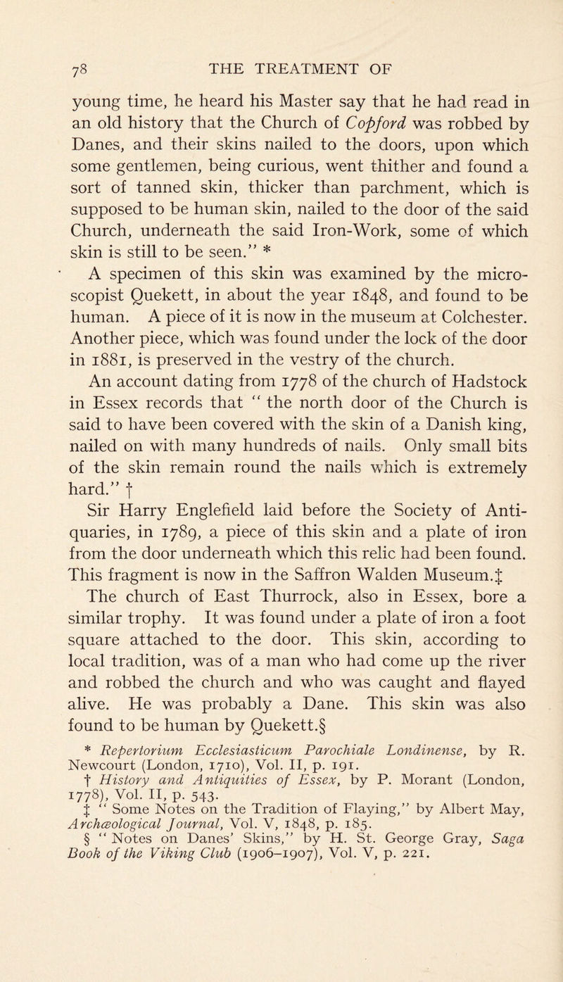 young time, he heard his Master say that he had read in an old history that the Church of Copford was robbed by Danes, and their skins nailed to the doors, upon which some gentlemen, being curious, went thither and found a sort of tanned skin, thicker than parchment, which is supposed to be human skin, nailed to the door of the said Church, underneath the said Iron-Work, some of which skin is still to be seen/' * A specimen of this skin was examined by the micro- scopist Quekett, in about the year 1848, and found to be human. A piece of it is now in the museum at Colchester. Another piece, which was found under the lock of the door in 1881, is preserved in the vestry of the church. An account dating from 1778 of the church of Hadstock in Essex records that “ the north door of the Church is said to have been covered with the skin of a Danish king, nailed on with many hundreds of nails. Only small bits of the skin remain round the nails which is extremely hard.” f Sir Harry Englefield laid before the Society of Anti¬ quaries, in 1789, a piece of this skin and a plate of iron from the door underneath which this relic had been found. This fragment is now in the Saffron Walden Museum. J The church of East Thurrock, also in Essex, bore a similar trophy. It was found under a plate of iron a foot square attached to the door. This skin, according to local tradition, was of a man who had come up the river and robbed the church and who was caught and flayed alive. He was probably a Dane. This skin was also found to be human by Quekett.§ * Repertorium Ecclesiasticum Parochiale Londinense, by R. Newcourt (London, 1710), Vol. II, p. 191. t History and Antiquities of Essex, by P. Morant (London, 1778), Vol. II, p. 543. j “ Some Notes on the Tradition of Flaying,” by Albert May, Archaeological Journal, Vol. V, 1848, p. 185. § “ Notes on Danes' Skins,” by H. St. George Gray, Saga Book of the Viking Club (1906-1907), Vol. V, p. 221.