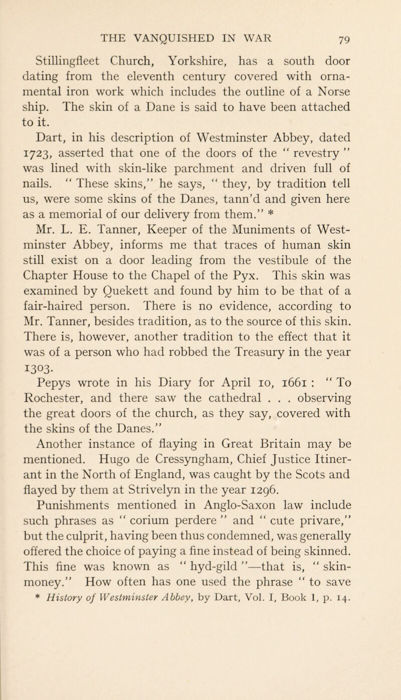 Stillingfleet Church, Yorkshire, has a south door dating from the eleventh century covered with orna¬ mental iron work which includes the outline of a Norse ship. The skin of a Dane is said to have been attached to it. Dart, in his description of Westminster Abbey, dated 1723, asserted that one of the doors of the “ revestry ” was lined with skin-like parchment and driven full of nails. “ These skins,” he says, “ they, by tradition tell us, were some skins of the Danes, tann'd and given here as a memorial of our delivery from them.” * Mr. L. E. Tanner, Keeper of the Muniments of West¬ minster Abbey, informs me that traces of human skin still exist on a door leading from the vestibule of the Chapter House to the Chapel of the Pyx. This skin was examined by Quekett and found by him to be that of a fair-haired person. There is no evidence, according to Mr. Tanner, besides tradition, as to the source of this skin. There is, however, another tradition to the effect that it was of a person who had robbed the Treasury in the year I3°3- Pepys wrote in his Diary for April 10, 1661 : “ To Rochester, and there saw the cathedral . . . observing the great doors of the church, as they say, covered with the skins of the Danes.” Another instance of flaying in Great Britain may be mentioned. Hugo de Cressyngham, Chief Justice Itiner¬ ant in the North of England, was caught by the Scots and flayed by them at Strivelyn in the year 1296. Punishments mentioned in Anglo-Saxon law include such phrases as “ corium perdere ” and “ cute privare,” but the culprit, having been thus condemned, was generally offered the choice of paying a fine instead of being skinned. This fine was known as “ hyd-gild ”—that is, “ skin- money.” How often has one used the phrase “ to save * History of Westminster Abbey, by Dart, Vol. I, Book 1, p. 14.
