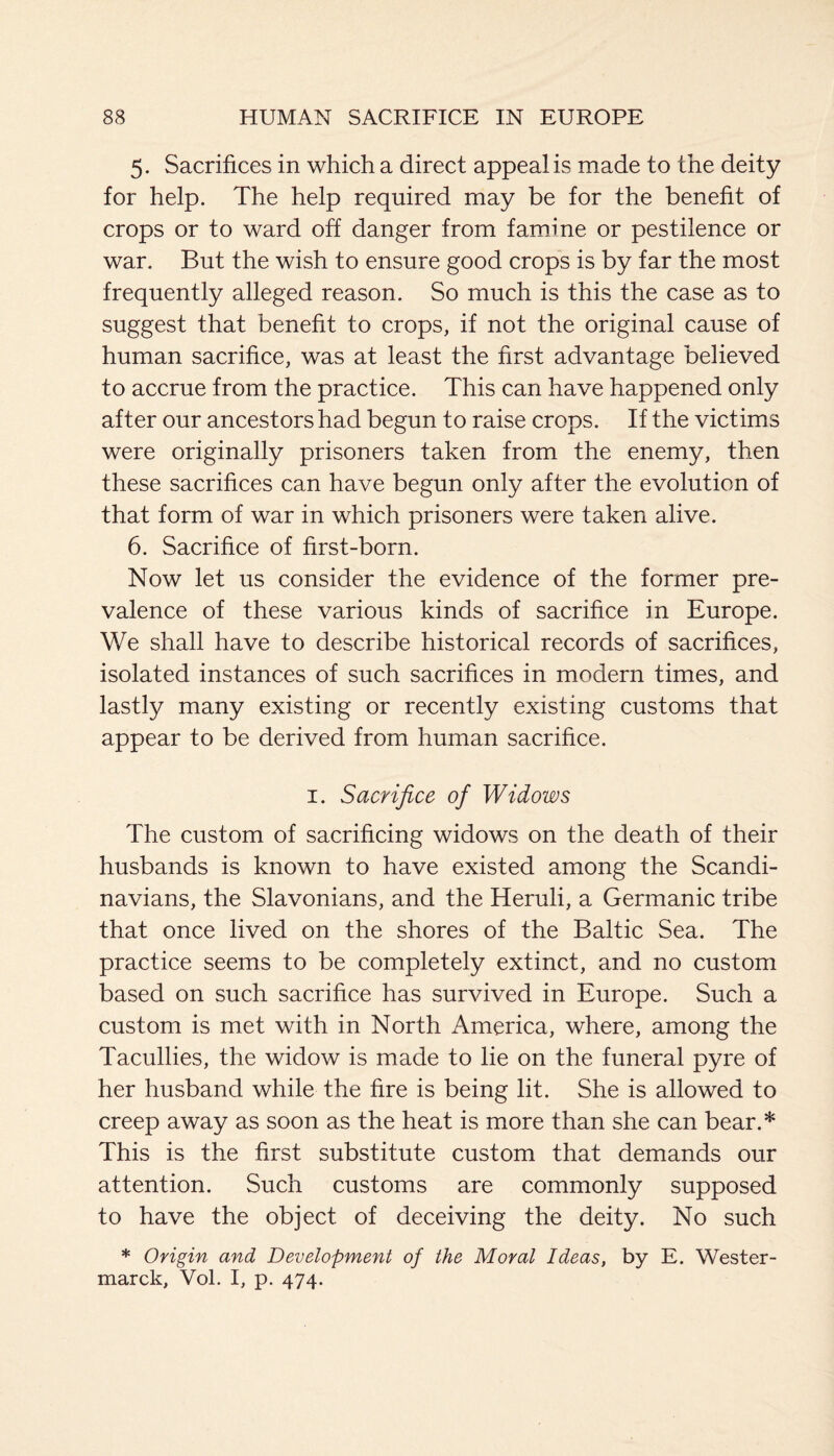 5. Sacrifices in which a direct appeal is made to the deity for help. The help required may be for the benefit of crops or to ward off danger from famine or pestilence or war. But the wish to ensure good crops is by far the most frequently alleged reason. So much is this the case as to suggest that benefit to crops, if not the original cause of human sacrifice, was at least the first advantage believed to accrue from the practice. This can have happened only after our ancestors had begun to raise crops. If the victims were originally prisoners taken from the enemy, then these sacrifices can have begun only after the evolution of that form of war in which prisoners were taken alive. 6. Sacrifice of first-born. Now let us consider the evidence of the former pre¬ valence of these various kinds of sacrifice in Europe. We shall have to describe historical records of sacrifices, isolated instances of such sacrifices in modern times, and lastly many existing or recently existing customs that appear to be derived from human sacrifice. 1. Sacrifice of Widows The custom of sacrificing widows on the death of their husbands is known to have existed among the Scandi¬ navians, the Slavonians, and the Heruli, a Germanic tribe that once lived on the shores of the Baltic Sea. The practice seems to be completely extinct, and no custom based on such sacrifice has survived in Europe. Such a custom is met with in North America, where, among the Tacullies, the widow is made to lie on the funeral pyre of her husband while the fire is being lit. She is allowed to creep away as soon as the heat is more than she can bear.* This is the first substitute custom that demands our attention. Such customs are commonly supposed to have the object of deceiving the deity. No such * Origin and Development of the Moral Ideas, by E. Wester- marck, Vol. I, p. 474.