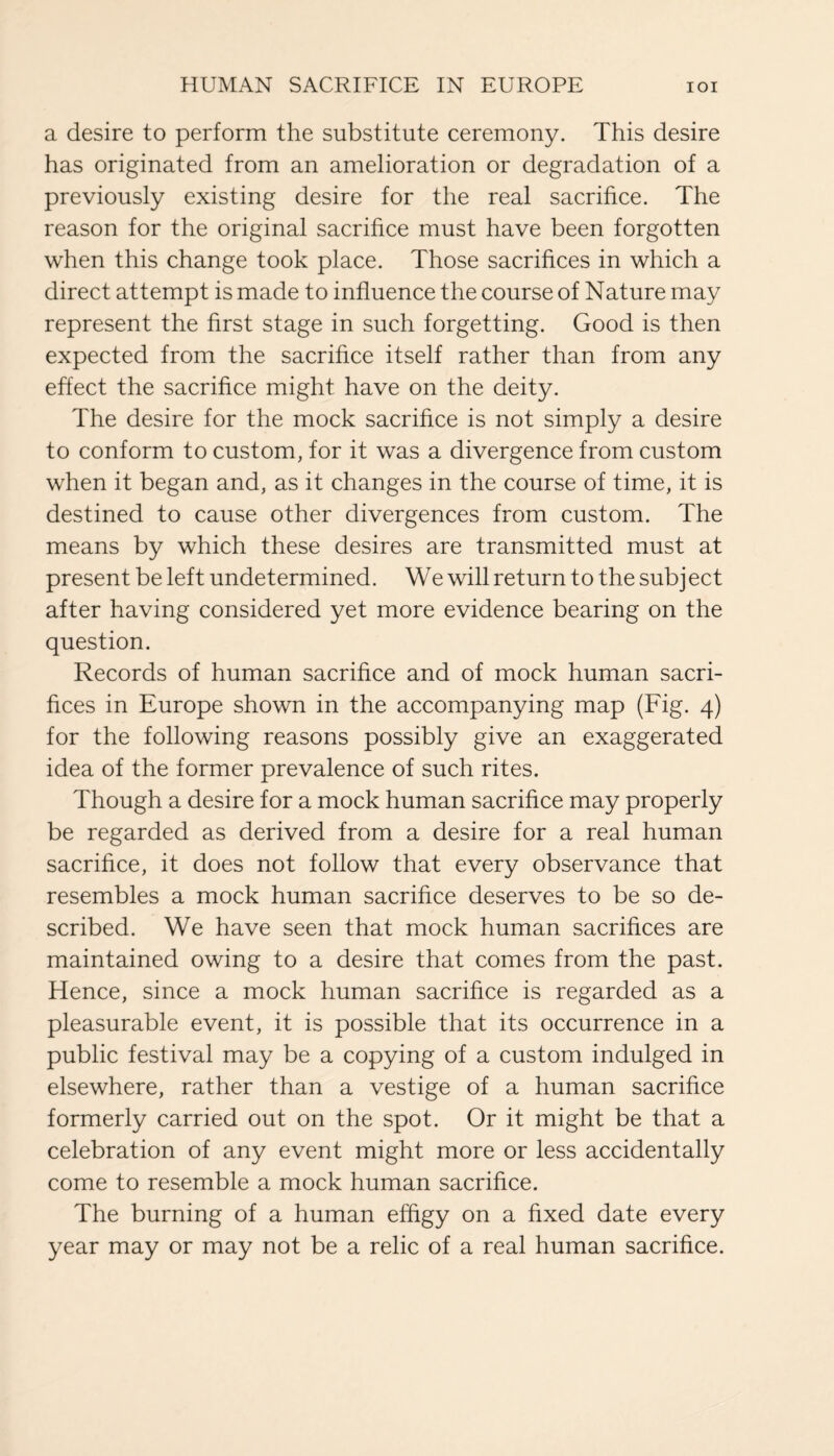 a desire to perform the substitute ceremony. This desire has originated from an amelioration or degradation of a previously existing desire for the real sacrifice. The reason for the original sacrifice must have been forgotten when this change took place. Those sacrifices in which a direct attempt is made to influence the course of Nature may represent the first stage in such forgetting. Good is then expected from the sacrifice itself rather than from any effect the sacrifice might have on the deity. The desire for the mock sacrifice is not simply a desire to conform to custom, for it was a divergence from custom when it began and, as it changes in the course of time, it is destined to cause other divergences from custom. The means by which these desires are transmitted must at present be left undetermined. We will return to the subject after having considered yet more evidence bearing on the question. Records of human sacrifice and of mock human sacri¬ fices in Europe shown in the accompanying map (Fig. 4) for the following reasons possibly give an exaggerated idea of the former prevalence of such rites. Though a desire for a mock human sacrifice may properly be regarded as derived from a desire for a real human sacrifice, it does not follow that every observance that resembles a mock human sacrifice deserves to be so de¬ scribed. We have seen that mock human sacrifices are maintained owing to a desire that comes from the past. Hence, since a mock human sacrifice is regarded as a pleasurable event, it is possible that its occurrence in a public festival may be a copying of a custom indulged in elsewhere, rather than a vestige of a human sacrifice formerly carried out on the spot. Or it might be that a celebration of any event might more or less accidentally come to resemble a mock human sacrifice. The burning of a human effigy on a fixed date every year may or may not be a relic of a real human sacrifice.