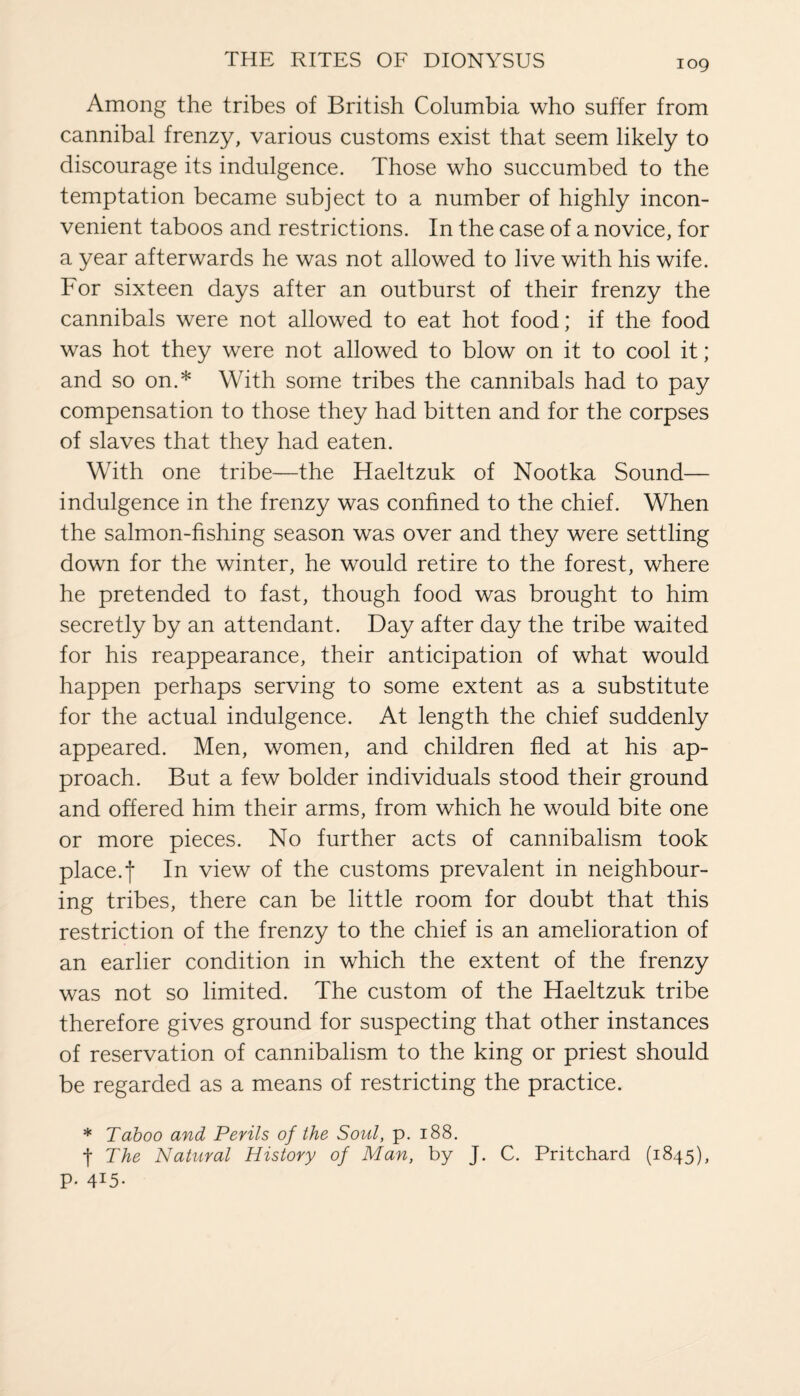 Among the tribes of British Columbia who suffer from cannibal frenzy, various customs exist that seem likely to discourage its indulgence. Those who succumbed to the temptation became subject to a number of highly incon¬ venient taboos and restrictions. In the case of a novice, for a year afterwards he was not allowed to live with his wife. For sixteen days after an outburst of their frenzy the cannibals were not allowed to eat hot food; if the food was hot they were not allowed to blow on it to cool it; and so on.* With some tribes the cannibals had to pay compensation to those they had bitten and for the corpses of slaves that they had eaten. With one tribe—the Haeltzuk of Nootka Sound— indulgence in the frenzy was confined to the chief. When the salmon-fishing season was over and they were settling down for the winter, he would retire to the forest, where he pretended to fast, though food was brought to him secretly by an attendant. Day after day the tribe waited for his reappearance, their anticipation of what would happen perhaps serving to some extent as a substitute for the actual indulgence. At length the chief suddenly appeared. Men, women, and children fled at his ap¬ proach. But a few bolder individuals stood their ground and offered him their arms, from which he would bite one or more pieces. No further acts of cannibalism took place.j* In view of the customs prevalent in neighbour¬ ing tribes, there can be little room for doubt that this restriction of the frenzy to the chief is an amelioration of an earlier condition in which the extent of the frenzy was not so limited. The custom of the Haeltzuk tribe therefore gives ground for suspecting that other instances of reservation of cannibalism to the king or priest should be regarded as a means of restricting the practice. * Taboo and Perils of the Soul, p. 188. f The Natural History of Man, by J. C. Pritchard (1845), P- 4i5-