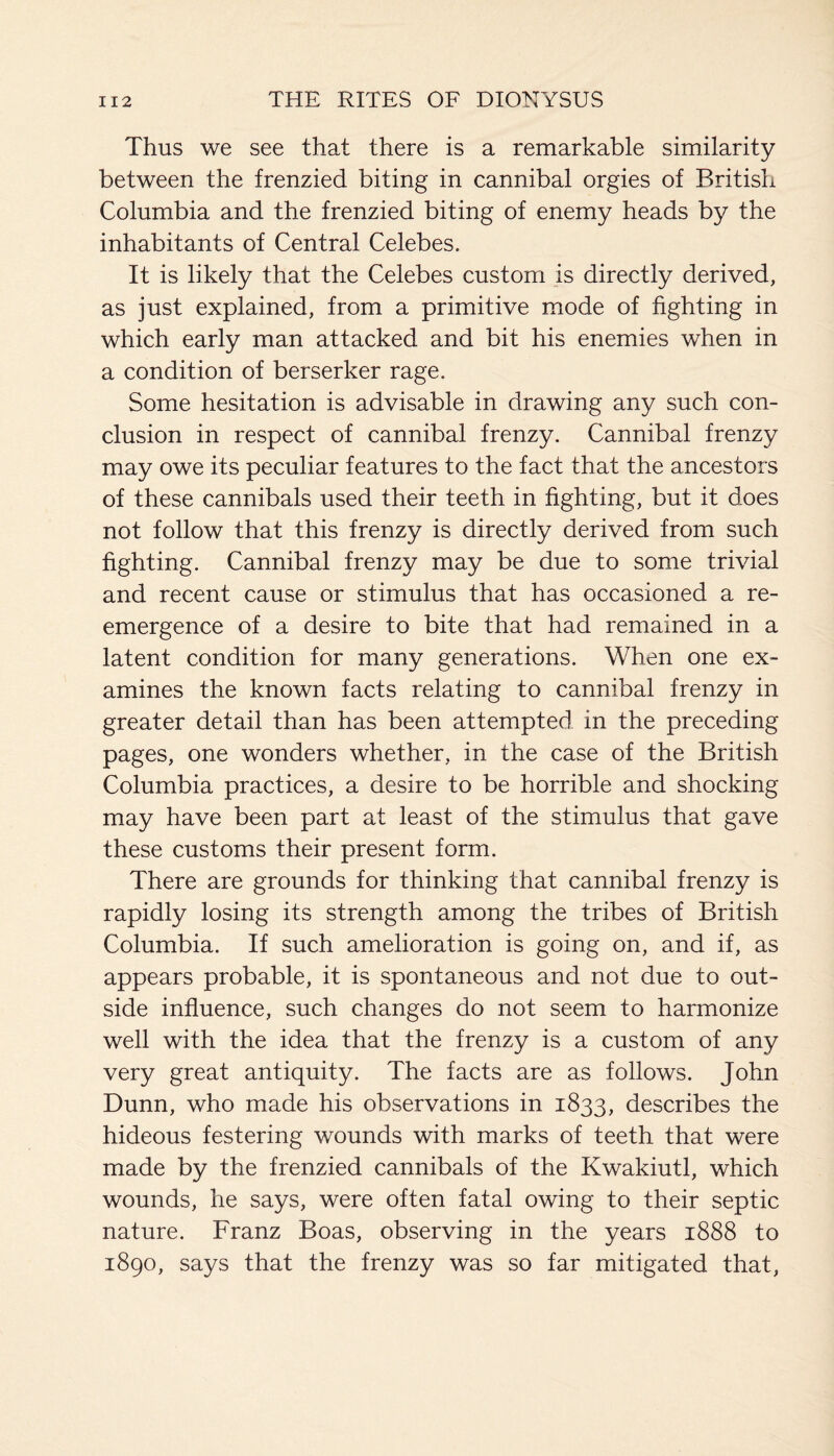 Thus we see that there is a remarkable similarity between the frenzied biting in cannibal orgies of British Columbia and the frenzied biting of enemy heads by the inhabitants of Central Celebes. It is likely that the Celebes custom is directly derived, as just explained, from a primitive mode of fighting in which early man attacked and bit his enemies when in a condition of berserker rage. Some hesitation is advisable in drawing any such con¬ clusion in respect of cannibal frenzy. Cannibal frenzy may owe its peculiar features to the fact that the ancestors of these cannibals used their teeth in fighting, but it does not follow that this frenzy is directly derived from such fighting. Cannibal frenzy may be due to some trivial and recent cause or stimulus that has occasioned a re- emergence of a desire to bite that had remained in a latent condition for many generations. When one ex¬ amines the known facts relating to cannibal frenzy in greater detail than has been attempted in the preceding pages, one wonders whether, in the case of the British Columbia practices, a desire to be horrible and shocking may have been part at least of the stimulus that gave these customs their present form. There are grounds for thinking that cannibal frenzy is rapidly losing its strength among the tribes of British Columbia. If such amelioration is going on, and if, as appears probable, it is spontaneous and not due to out¬ side influence, such changes do not seem to harmonize well with the idea that the frenzy is a custom of any very great antiquity. The facts are as follows. John Dunn, who made his observations in 1833, describes the hideous festering wounds with marks of teeth that were made by the frenzied cannibals of the Kwakiutl, which wounds, he says, were often fatal owing to their septic nature. Franz Boas, observing in the years 1888 to 1890, says that the frenzy was so far mitigated that,