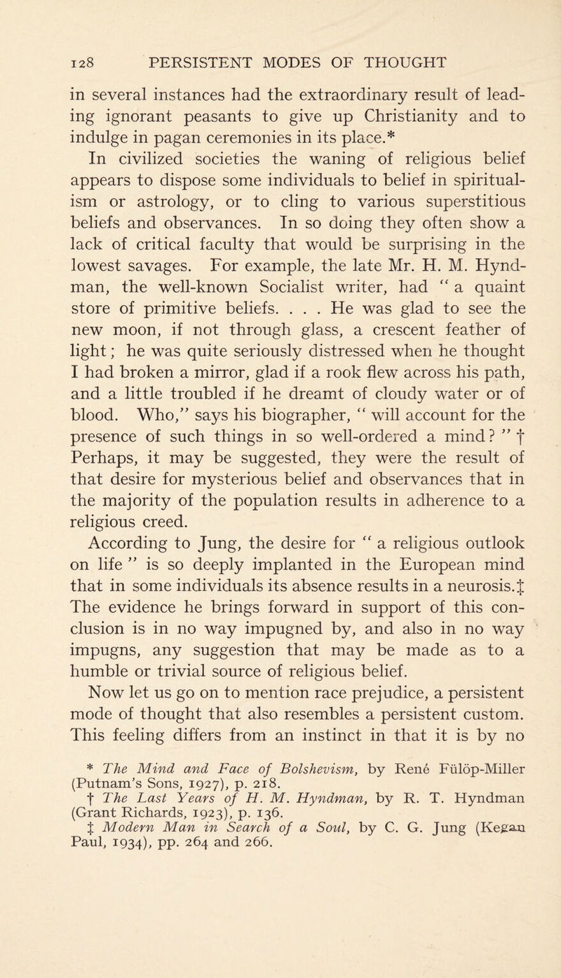 in several instances had the extraordinary result of lead¬ ing ignorant peasants to give up Christianity and to indulge in pagan ceremonies in its place.* In civilized societies the waning of religious belief appears to dispose some individuals to belief in spiritual¬ ism or astrology, or to cling to various superstitious beliefs and observances. In so doing they often show a lack of critical faculty that would be surprising in the lowest savages. For example, the late Mr. H. M. Hynd- man, the well-known Socialist writer, had “ a quaint store of primitive beliefs. . . . He was glad to see the new moon, if not through glass, a crescent feather of light; he was quite seriously distressed when he thought I had broken a mirror, glad if a rook flew across his path, and a little troubled if he dreamt of cloudy water or of blood. Who,” says his biographer, “ will account for the presence of such things in so well-ordered a mind? ” f Perhaps, it may be suggested, they were the result of that desire for mysterious belief and observances that in the majority of the population results in adherence to a religious creed. According to Jung, the desire for “ a religious outlook on life ” is so deeply implanted in the European mind that in some individuals its absence results in a neurosis. J The evidence he brings forward in support of this con¬ clusion is in no way impugned by, and also in no way impugns, any suggestion that may be made as to a humble or trivial source of religious belief. Now let us go on to mention race prejudice, a persistent mode of thought that also resembles a persistent custom. This feeling differs from an instinct in that it is by no * The Mind and Face of Bolshevism, by Rene Fiilop-Miller (Putnam’s Sons, 1927), p. 218. t The Last Years of H. M. Hyndman, by R. T. Hyndman (Grant Richards, 1923), p. 136. % Modern Man in Search of a Soul, by C. G. Jung (Regan Paul, 1934), pp. 264 and 266.