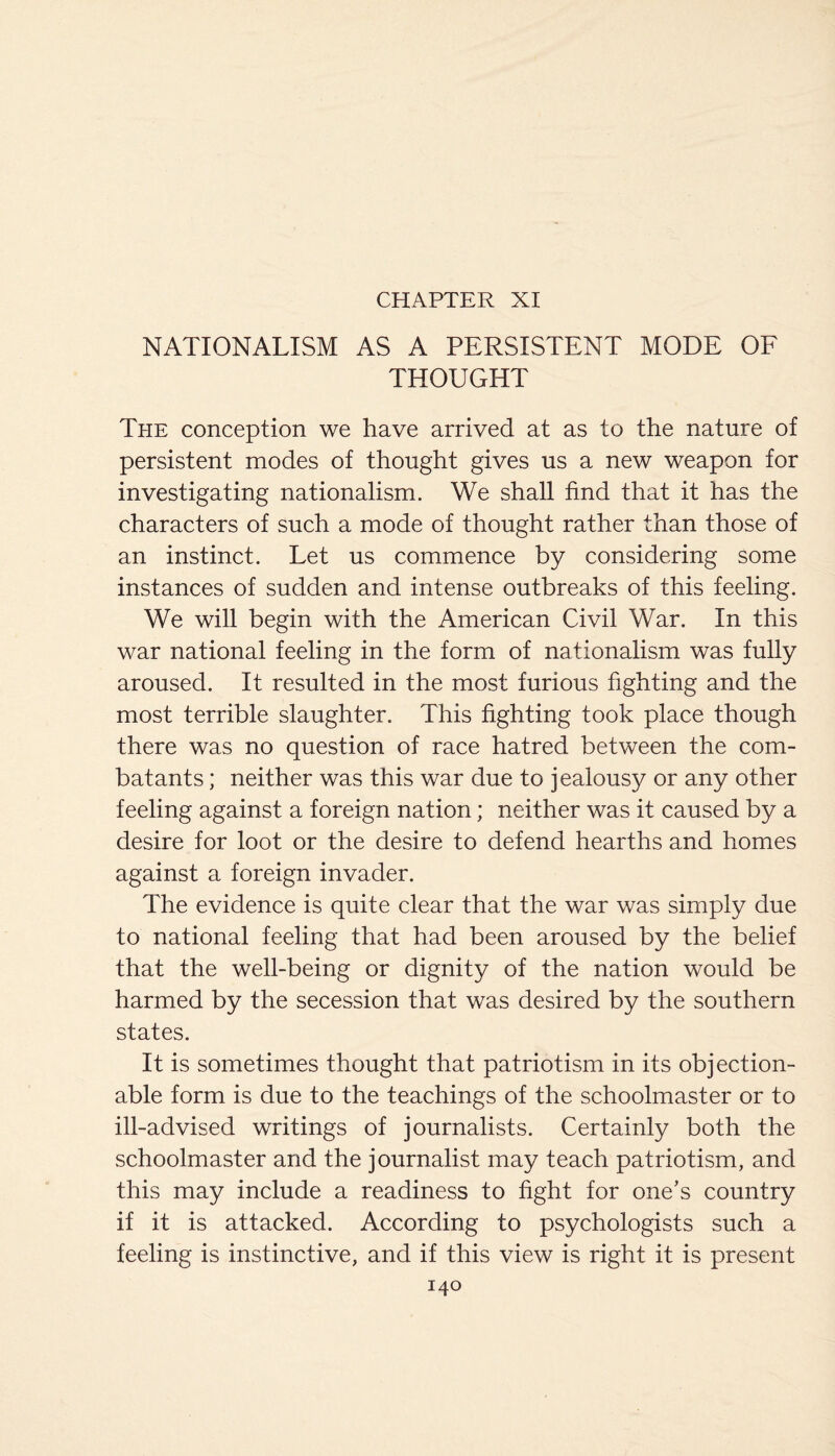 CHAPTER XI NATIONALISM AS A PERSISTENT MODE OF THOUGHT The conception we have arrived at as to the nature of persistent modes of thought gives us a new weapon for investigating nationalism. We shall find that it has the characters of such a mode of thought rather than those of an instinct. Let us commence by considering some instances of sudden and intense outbreaks of this feeling. We will begin with the American Civil War. In this war national feeling in the form of nationalism was fully aroused. It resulted in the most furious fighting and the most terrible slaughter. This fighting took place though there was no question of race hatred between the com¬ batants ; neither was this war due to jealousy or any other feeling against a foreign nation; neither was it caused by a desire for loot or the desire to defend hearths and homes against a foreign invader. The evidence is quite clear that the war was simply due to national feeling that had been aroused by the belief that the well-being or dignity of the nation would be harmed by the secession that was desired by the southern states. It is sometimes thought that patriotism in its objection¬ able form is due to the teachings of the schoolmaster or to ill-advised writings of journalists. Certainly both the schoolmaster and the journalist may teach patriotism, and this may include a readiness to fight for one’s country if it is attacked. According to psychologists such a feeling is instinctive, and if this view is right it is present