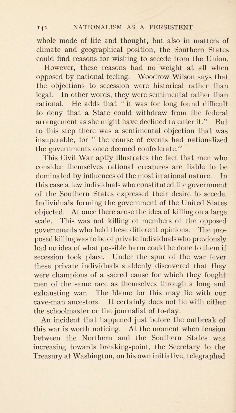 whole mode of life and thought, but also in matters of climate and geographical position, the Southern States could find reasons for wishing to secede from the Union. However, these reasons had no weight at all when opposed by national feeling. Woodrow Wilson says that the objections to secession were historical rather than legal. In other words, they were sentimental rather than rational. He adds that “ it was for long found difficult to deny that a State could withdraw from the federal arrangement as she might have declined to enter it.” But to this step there was a sentimental objection that was insuperable, for “ the course of events had nationalized the governments once deemed confederate.” This Civil War aptly illustrates the fact that men who consider themselves rational creatures are liable to be dominated by influences of the most irrational nature. In this case a few individuals who constituted the government of the Southern States expressed their desire to secede. Individuals forming the government of the United States objected. At once there arose the idea of killing on a large scale. This was not killing of members of the opposed governments who held these different opinions. The pro¬ posed killing was to be of private individuals who previously had no idea of what possible harm could be done to them if secession took place. Under the spur of the war fever these private individuals suddenly discovered that they were champions of a sacred cause for which they fought men of the same race as themselves through a long and exhausting war. The blame for this may lie with our cave-man ancestors. It certainly does not lie with either the schoolmaster or the journalist of to-day. An incident that happened just before the outbreak of this war is worth noticing. At the moment when tension between the Northern and the Southern States was increasing towards breaking-point, the Secretary to the Treasury at Washington, on his own initiative, telegraphed