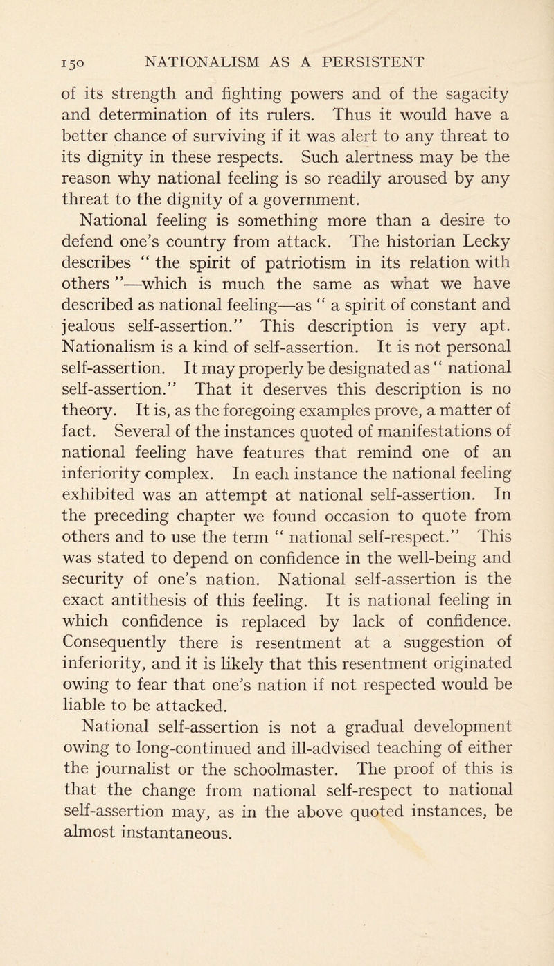 of its strength and fighting powers and of the sagacity and determination of its rulers. Thus it would have a better chance of surviving if it was alert to any threat to its dignity in these respects. Such alertness may be the reason why national feeling is so readily aroused by any threat to the dignity of a government. National feeling is something more than a desire to defend one’s country from attack. The historian Lecky describes “ the spirit of patriotism in its relation with others ”—which is much the same as what we have described as national feeling—as “ a spirit of constant and jealous self-assertion.” This description is very apt. Nationalism is a kind of self-assertion. It is not personal self-assertion. It may properly be designated as “ national self-assertion.” That it deserves this description is no theory. It is, as the foregoing examples prove, a matter of fact. Several of the instances quoted of manifestations of national feeling have features that remind one of an inferiority complex. In each instance the national feeling exhibited was an attempt at national self-assertion. In the preceding chapter we found occasion to quote from others and to use the term “ national self-respect.” This was stated to depend on confidence in the well-being and security of one’s nation. National self-assertion is the exact antithesis of this feeling. It is national feeling in which confidence is replaced by lack of confidence. Consequently there is resentment at a suggestion of inferiority, and it is likely that this resentment originated owing to fear that one’s nation if not respected would be liable to be attacked. National self-assertion is not a gradual development owing to long-continued and ill-advised teaching of either the journalist or the schoolmaster. The proof of this is that the change from national self-respect to national self-assertion may, as in the above quoted instances, be almost instantaneous.