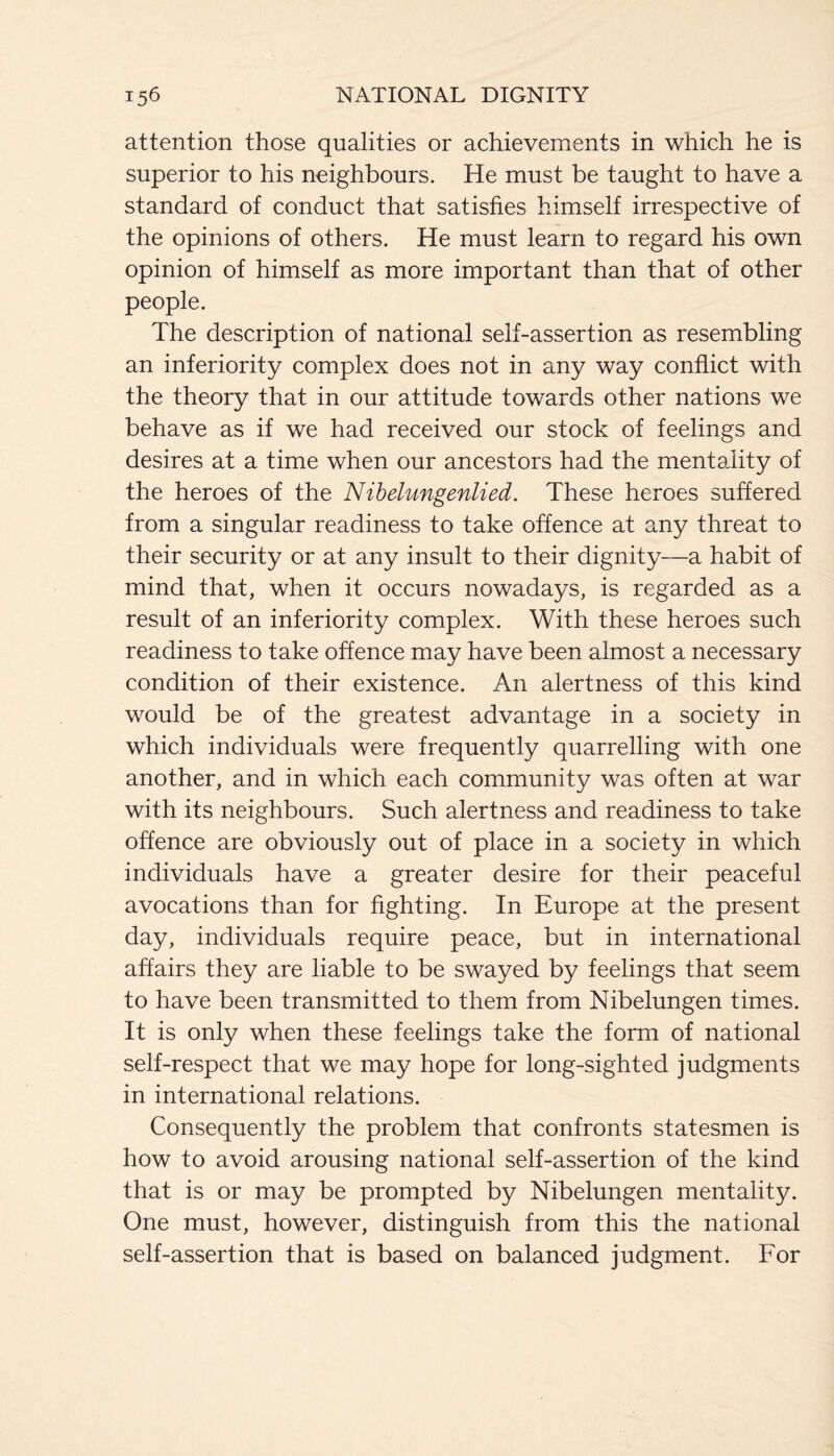 V/ attention those qualities or achievements in which he is superior to his neighbours. He must be taught to have a standard of conduct that satisfies himself irrespective of the opinions of others. He must learn to regard his own opinion of himself as more important than that of other people. The description of national self-assertion as resembling an inferiority complex does not in any way conflict with the theory that in our attitude towards other nations we behave as if we had received our stock of feelings and desires at a time when our ancestors had the mentality of the heroes of the Nibelungenlied. These heroes suffered from a singular readiness to take offence at any threat to their security or at any insult to their dignity—a habit of mind that, when it occurs nowadays, is regarded as a result of an inferiority complex. With these heroes such readiness to take offence may have been almost a necessary condition of their existence. An alertness of this kind would be of the greatest advantage in a society in which individuals were frequently quarrelling with one another, and in which each community was often at war with its neighbours. Such alertness and readiness to take offence are obviously out of place in a society in which individuals have a greater desire for their peaceful avocations than for fighting. In Europe at the present day, individuals require peace, but in international affairs they are liable to be swayed by feelings that seem to have been transmitted to them from Nibelungen times. It is only when these feelings take the form of national self-respect that we may hope for long-sighted judgments in international relations. Consequently the problem that confronts statesmen is how to avoid arousing national self-assertion of the kind that is or may be prompted by Nibelungen mentality. One must, however, distinguish from this the national self-assertion that is based on balanced judgment. For