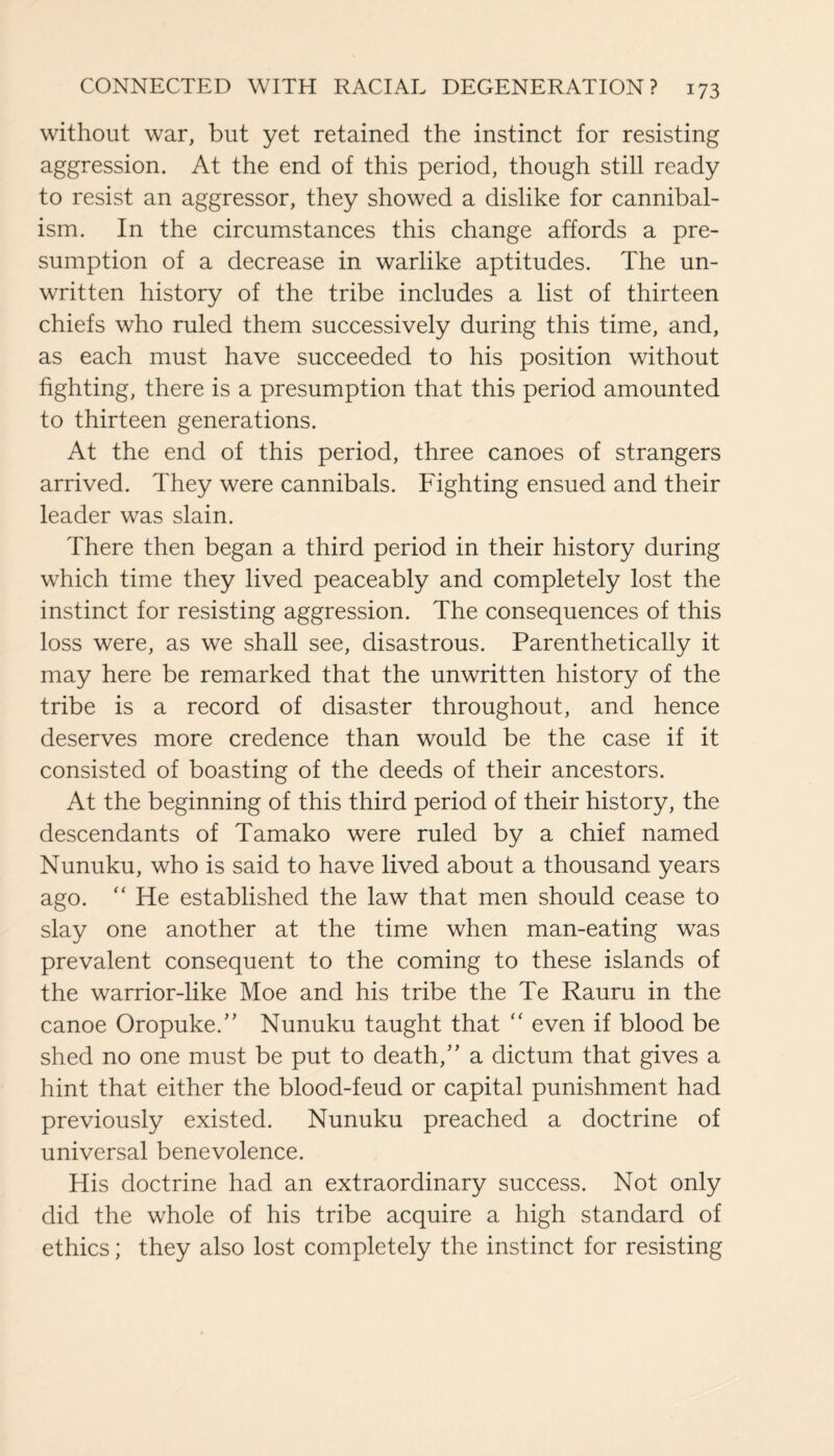 without war, but yet retained the instinct for resisting aggression. At the end of this period, though still ready to resist an aggressor, they showed a dislike for cannibal¬ ism. In the circumstances this change affords a pre¬ sumption of a decrease in warlike aptitudes. The un¬ written history of the tribe includes a list of thirteen chiefs who ruled them successively during this time, and, as each must have succeeded to his position without fighting, there is a presumption that this period amounted to thirteen generations. At the end of this period, three canoes of strangers arrived. They were cannibals. Fighting ensued and their leader was slain. There then began a third period in their history during which time they lived peaceably and completely lost the instinct for resisting aggression. The consequences of this loss were, as we shall see, disastrous. Parenthetically it may here be remarked that the unwritten history of the tribe is a record of disaster throughout, and hence deserves more credence than would be the case if it consisted of boasting of the deeds of their ancestors. At the beginning of this third period of their history, the descendants of Tamako were ruled by a chief named Nunuku, who is said to have lived about a thousand years ago. “ He established the law that men should cease to slay one another at the time when man-eating was prevalent consequent to the coming to these islands of the warrior-like Moe and his tribe the Te Rauru in the canoe Oropuke.” Nunuku taught that “ even if blood be shed no one must be put to death,” a dictum that gives a hint that either the blood-feud or capital punishment had previously existed. Nunuku preached a doctrine of universal benevolence. His doctrine had an extraordinary success. Not only did the whole of his tribe acquire a high standard of ethics; they also lost completely the instinct for resisting