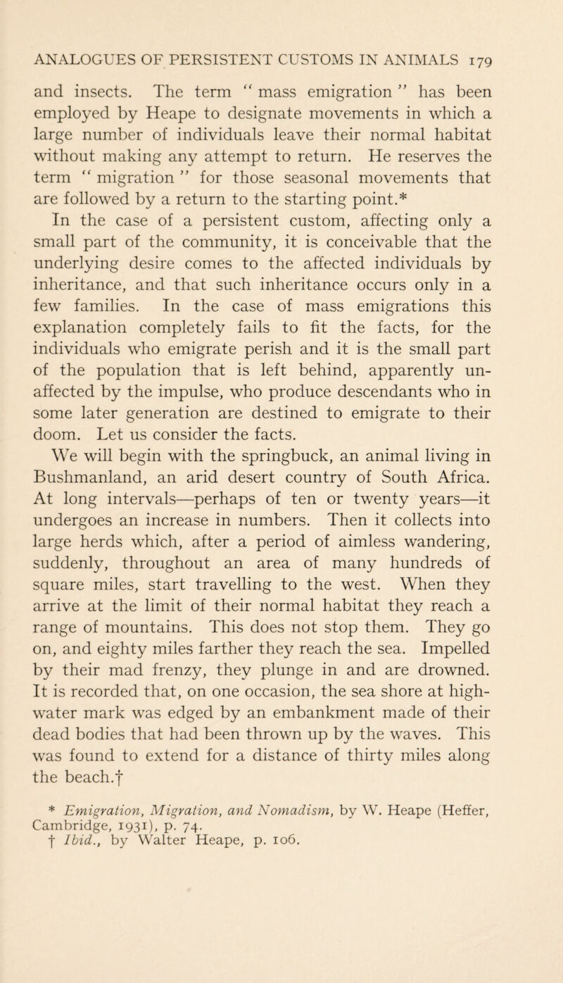 and insects. The term “ mass emigration ” has been employed by Heape to designate movements in which a large number of individuals leave their normal habitat without making any attempt to return. He reserves the term “ migration ” for those seasonal movements that are followed by a return to the starting point.* In the case of a persistent custom, affecting only a small part of the community, it is conceivable that the underlying desire comes to the affected individuals by inheritance, and that such inheritance occurs only in a few families. In the case of mass emigrations this explanation completely fails to fit the facts, for the individuals who emigrate perish and it is the small part of the population that is left behind, apparently un¬ affected by the impulse, who produce descendants who in some later generation are destined to emigrate to their doom. Let us consider the facts. We will begin with the springbuck, an animal living in Bushmanland, an arid desert country of South Africa. At long intervals—perhaps of ten or twenty years—it undergoes an increase in numbers. Then it collects into large herds which, after a period of aimless wandering, suddenly, throughout an area of many hundreds of square miles, start travelling to the west. When they arrive at the limit of their normal habitat they reach a range of mountains. This does not stop them. They go on, and eighty miles farther they reach the sea. Impelled by their mad frenzy, they plunge in and are drowned. It is recorded that, on one occasion, the sea shore at high- water mark was edged by an embankment made of their dead bodies that had been thrown up by the waves. This was found to extend for a distance of thirty miles along the beach.f * Emigration, Migration, and Nomadism, by W. Heape (Heffer, Cambridge, 1931), P- 74- t Ibid., by Walter Heape, p. 106.