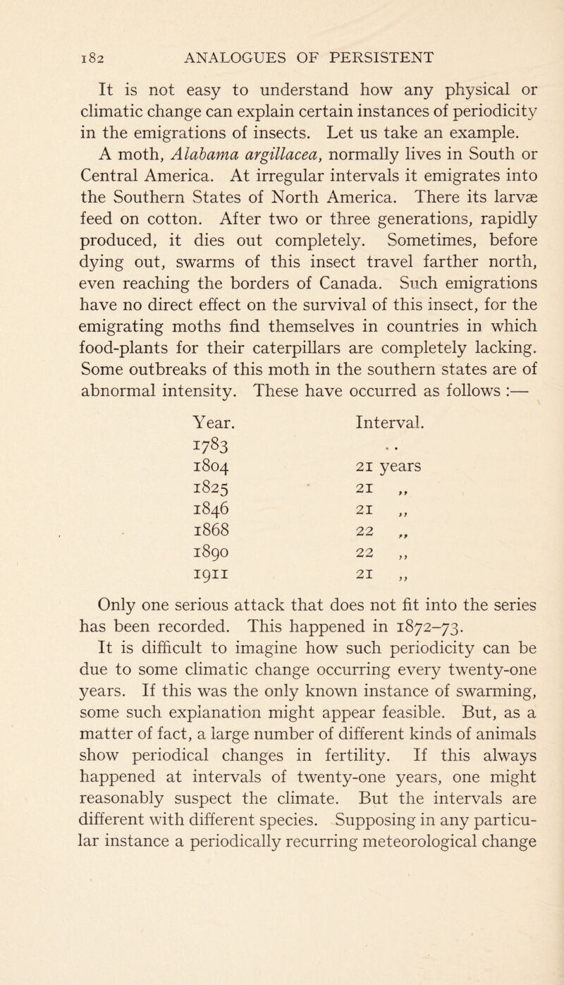 It is not easy to understand how any physical or climatic change can explain certain instances of periodicity in the emigrations of insects. Let us take an example. A moth, Alabama argillacea, normally lives in South or Central America. At irregular intervals it emigrates into the Southern States of North America. There its larvae feed on cotton. After two or three generations, rapidly produced, it dies out completely. Sometimes, before dying out, swarms of this insect travel farther north, even reaching the borders of Canada. Such emigrations have no direct effect on the survival of this insect, for the emigrating moths find themselves in countries in which food-plants for their caterpillars are completely lacking. Some outbreaks of this moth in the southern states are of abnormal intensity. These have occurred as follows :— Year. Interval. 1783 1804 21 years 1825 21 „ 1846 21 „ 1868 22 „ 1890 22 „ 1911 21 „ Only one serious attack that does not fit into the series has been recorded. This happened in 1872-73. It is difficult to imagine how such periodicity can be due to some climatic change occurring every twenty-one years. If this was the only known instance of swarming, some such explanation might appear feasible. But, as a matter of fact, a large number of different kinds of animals show periodical changes in fertility. If this always happened at intervals of twenty-one years, one might reasonably suspect the climate. But the intervals are different with different species. Supposing in any particu¬ lar instance a periodically recurring meteorological change