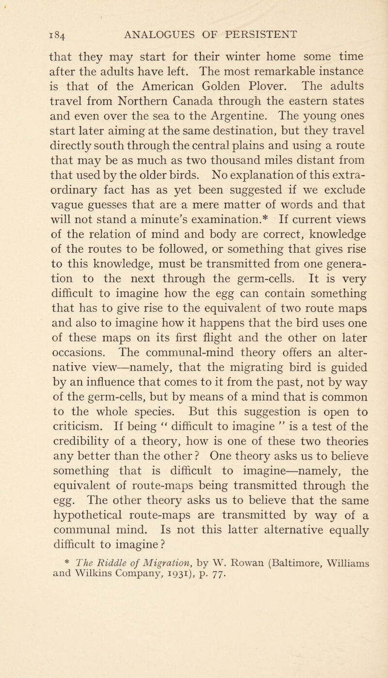 that they may start for their winter home some time after the adults have left. The most remarkable instance is that of the American Golden Plover. The adults travel from Northern Canada through the eastern states and even over the sea to the Argentine. The young ones start later aiming at the same destination, but they travel directly south through the central plains and using a route that may be as much as two thousand miles distant from that used by the older birds. No explanation of this extra¬ ordinary fact has as yet been suggested if we exclude vague guesses that are a mere matter of words and that will not stand a minute's examination.* If current views of the relation of mind and body are correct, knowledge of the routes to be followed, or something that gives rise to this knowledge, must be transmitted from one genera¬ tion to the next through the germ-cells. It is very difficult to imagine how the egg can contain something that has to give rise to the equivalent of two route maps and also to imagine how it happens that the bird uses one of these maps on its first flight and the other on later occasions. The communal-mind theory offers an alter¬ native view—namely, that the migrating bird is guided by an influence that comes to it from the past, not by way of the germ-cells, but by means of a mind that is common to the whole species. But this suggestion is open to criticism. If being “ difficult to imagine ” is a test of the credibility of a theory, how is one of these two theories any better than the other ? One theory asks us to believe something that is difficult to imagine—namely, the equivalent of route-maps being transmitted through the egg. The other theory asks us to believe that the same hypothetical route-maps are transmitted by way of a communal mind. Is not this latter alternative equally difficult to imagine? * The Riddle of Migration, by W. Rowan (Baltimore, Williams and Wilkins Company, 1931), p. 77.