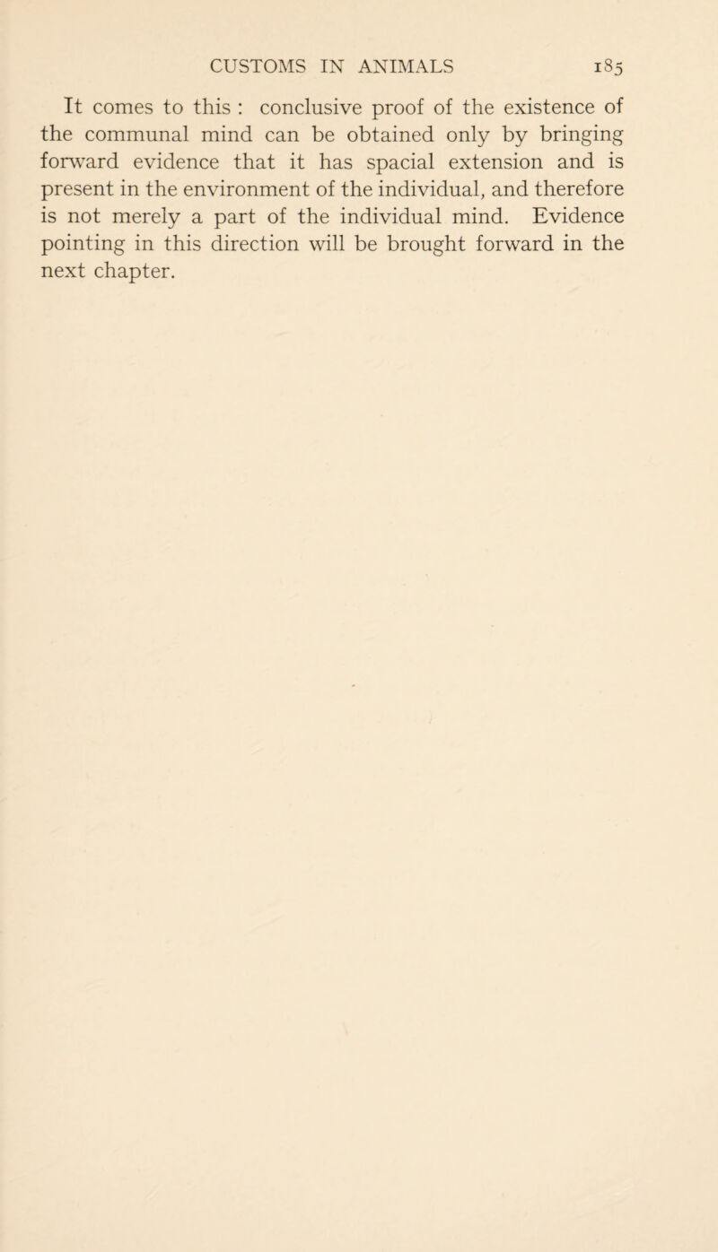 It comes to this : conclusive proof of the existence of the communal mind can be obtained only by bringing forward evidence that it has spacial extension and is present in the environment of the individual, and therefore is not merely a part of the individual mind. Evidence pointing in this direction will be brought forward in the next chapter.