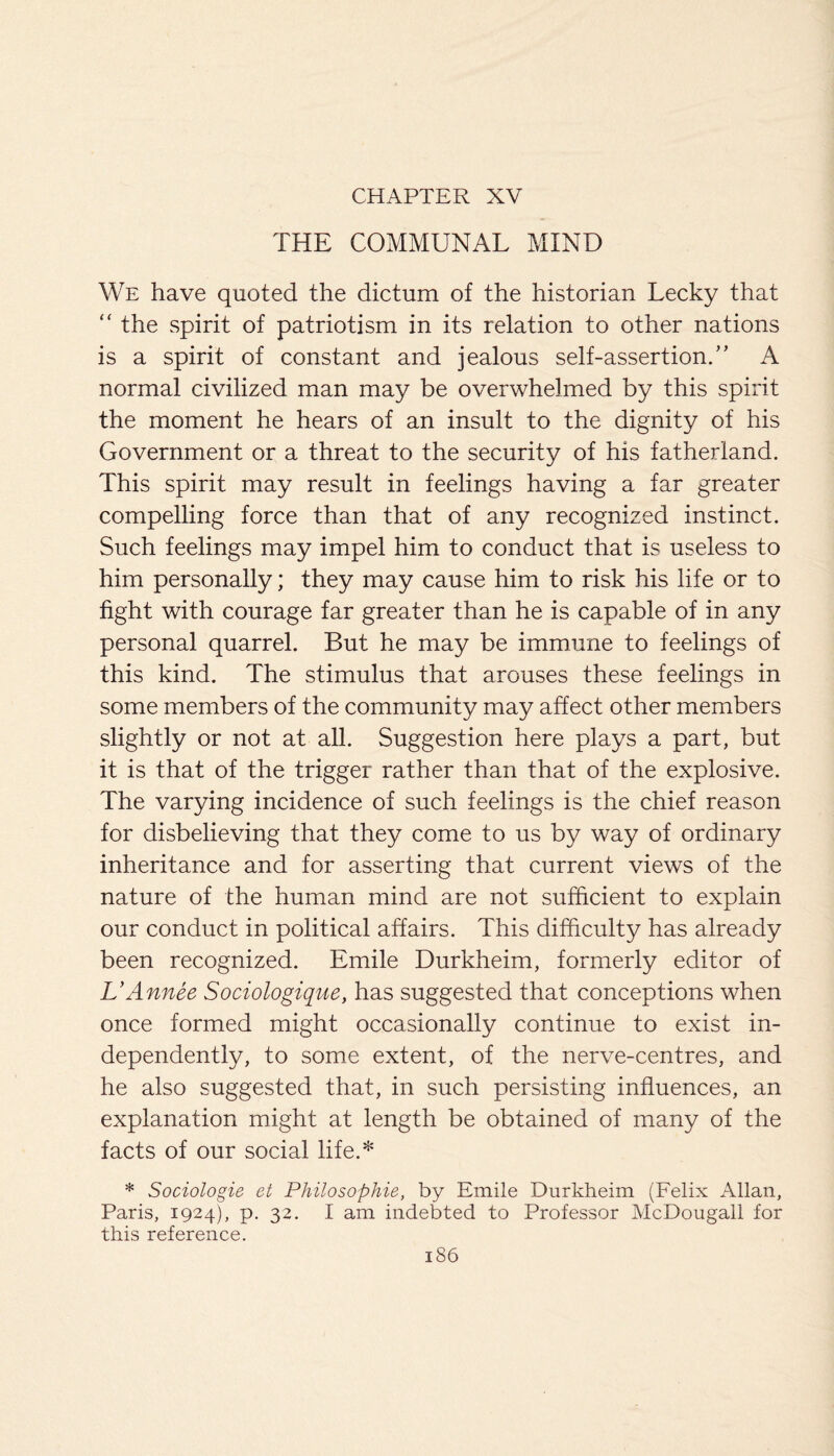 CHAPTER XV THE COMMUNAL MIND We have quoted the dictum of the historian Lecky that “ the spirit of patriotism in its relation to other nations is a spirit of constant and jealous self-assertion.” A normal civilized man may be overwhelmed by this spirit the moment he hears of an insult to the dignity of his Government or a threat to the security of his fatherland. This spirit may result in feelings having a far greater compelling force than that of any recognized instinct. Such feelings may impel him to conduct that is useless to him personally; they may cause him to risk his life or to fight with courage far greater than he is capable of in any personal quarrel. But he may be immune to feelings of this kind. The stimulus that arouses these feelings in some members of the community may affect other members slightly or not at all. Suggestion here plays a part, but it is that of the trigger rather than that of the explosive. The varying incidence of such feelings is the chief reason for disbelieving that they come to us by way of ordinary inheritance and for asserting that current views of the nature of the human mind are not sufficient to explain our conduct in political affairs. This difficulty has already been recognized. Emile Durkheim, formerly editor of L’Annee Sociologique, has suggested that conceptions when once formed might occasionally continue to exist in¬ dependently, to some extent, of the nerve-centres, and he also suggested that, in such persisting influences, an explanation might at length be obtained of many of the facts of our social life.* * Sociologie et Philosophie, by Emile Durkheim (Felix Allan, Paris, 1924), p. 32. I am indebted to Professor McDougall for this reference.