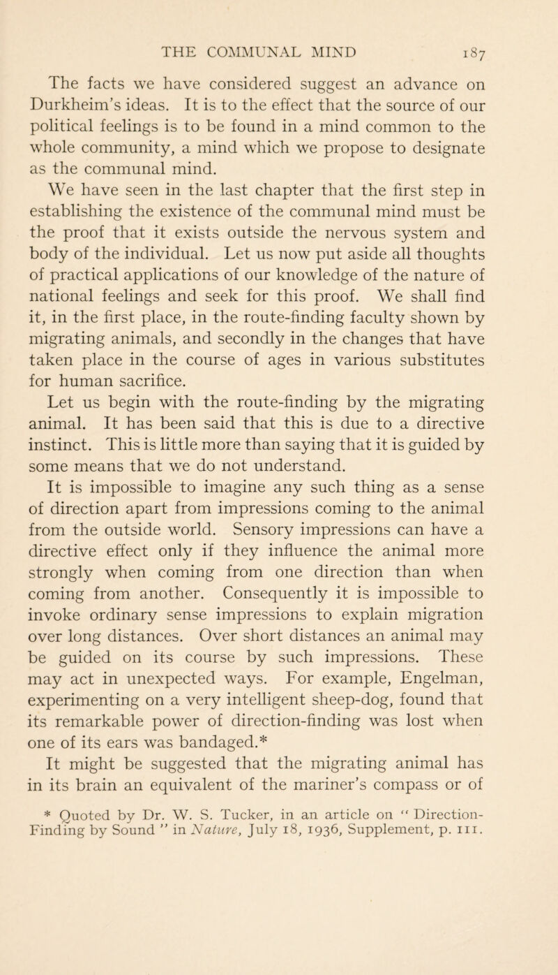 The facts we have considered suggest an advance on Durkheim’s ideas. It is to the effect that the source of our political feelings is to be found in a mind common to the whole community, a mind which we propose to designate as the communal mind. We have seen in the last chapter that the first step in establishing the existence of the communal mind must be the proof that it exists outside the nervous system and body of the individual. Let us now put aside all thoughts of practical applications of our knowledge of the nature of national feelings and seek for this proof. We shall find it, in the first place, in the route-finding faculty shown by migrating animals, and secondly in the changes that have taken place in the course of ages in various substitutes for human sacrifice. Let us begin with the route-finding by the migrating animal. It has been said that this is due to a directive instinct. This is little more than saying that it is guided by some means that we do not understand. It is impossible to imagine any such thing as a sense of direction apart from impressions coming to the animal from the outside world. Sensory impressions can have a directive effect only if they influence the animal more strongly when coming from one direction than when coming from another. Consequently it is impossible to invoke ordinary sense impressions to explain migration over long distances. Over short distances an animal may be guided on its course by such impressions. These may act in unexpected ways. For example, Engelman, experimenting on a very intelligent sheep-dog, found that its remarkable power of direction-finding was lost when one of its ears was bandaged.* It might be suggested that the migrating animal has in its brain an equivalent of the mariner’s compass or of * Quoted by Dr. W. S. Tucker, in an article on “ Direction- Finding by Sound ” in Nature, July 18, 1936, Supplement, p. in.