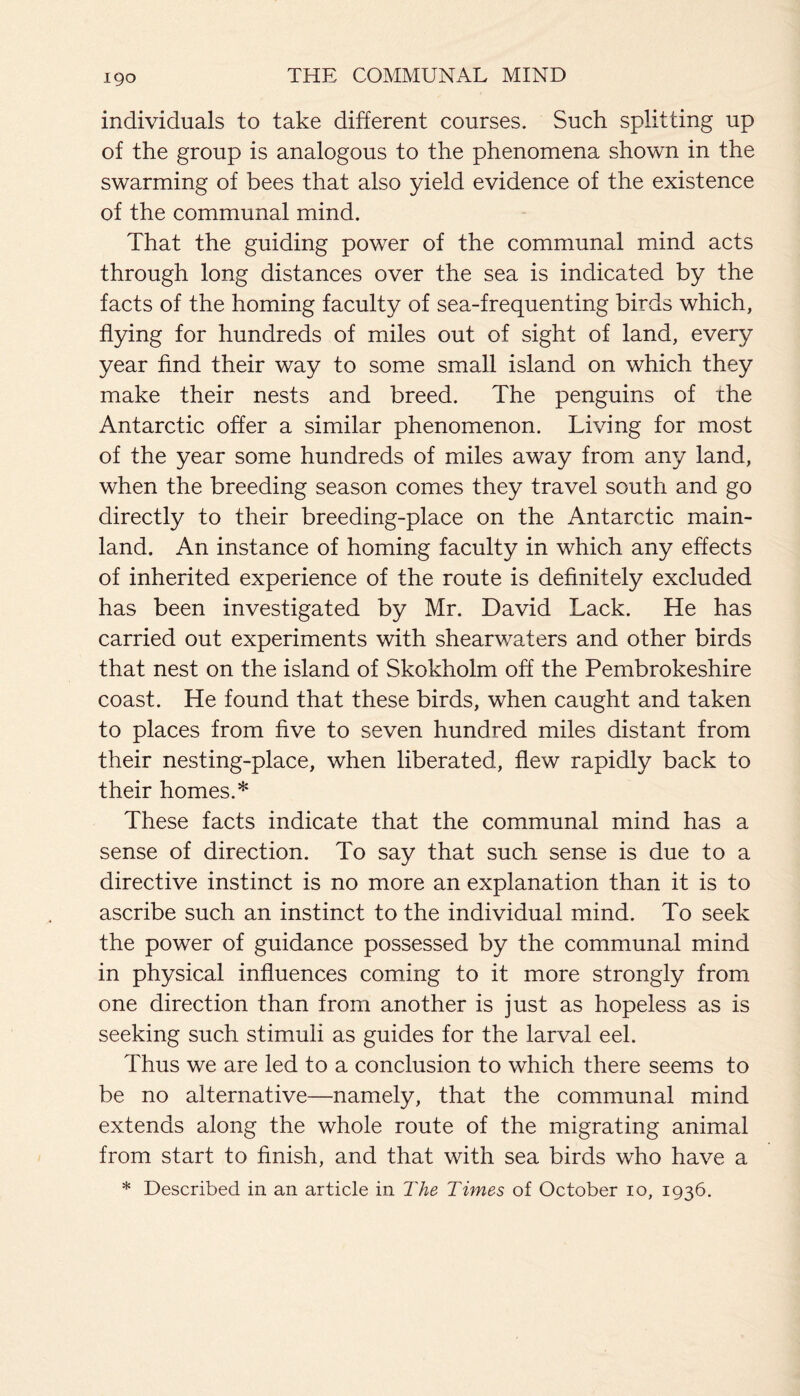 individuals to take different courses. Such splitting up of the group is analogous to the phenomena shown in the swarming of bees that also yield evidence of the existence of the communal mind. That the guiding power of the communal mind acts through long distances over the sea is indicated by the facts of the homing faculty of sea-frequenting birds which, flying for hundreds of miles out of sight of land, every year find their way to some small island on which they make their nests and breed. The penguins of the Antarctic offer a similar phenomenon. Living for most of the year some hundreds of miles away from any land, when the breeding season comes they travel south and go directly to their breeding-place on the Antarctic main¬ land. An instance of homing faculty in which any effects of inherited experience of the route is definitely excluded has been investigated by Mr. David Lack. He has carried out experiments with shearwaters and other birds that nest on the island of Skokholm off the Pembrokeshire coast. He found that these birds, when caught and taken to places from five to seven hundred miles distant from their nesting-place, when liberated, flew rapidly back to their homes.* These facts indicate that the communal mind has a sense of direction. To say that such sense is due to a directive instinct is no more an explanation than it is to ascribe such an instinct to the individual mind. To seek the power of guidance possessed by the communal mind in physical influences coming to it more strongly from one direction than from another is just as hopeless as is seeking such stimuli as guides for the larval eel. Thus we are led to a conclusion to which there seems to be no alternative—namely, that the communal mind extends along the whole route of the migrating animal from start to finish, and that with sea birds who have a * Described in an article in The Times of October 10, 1936.