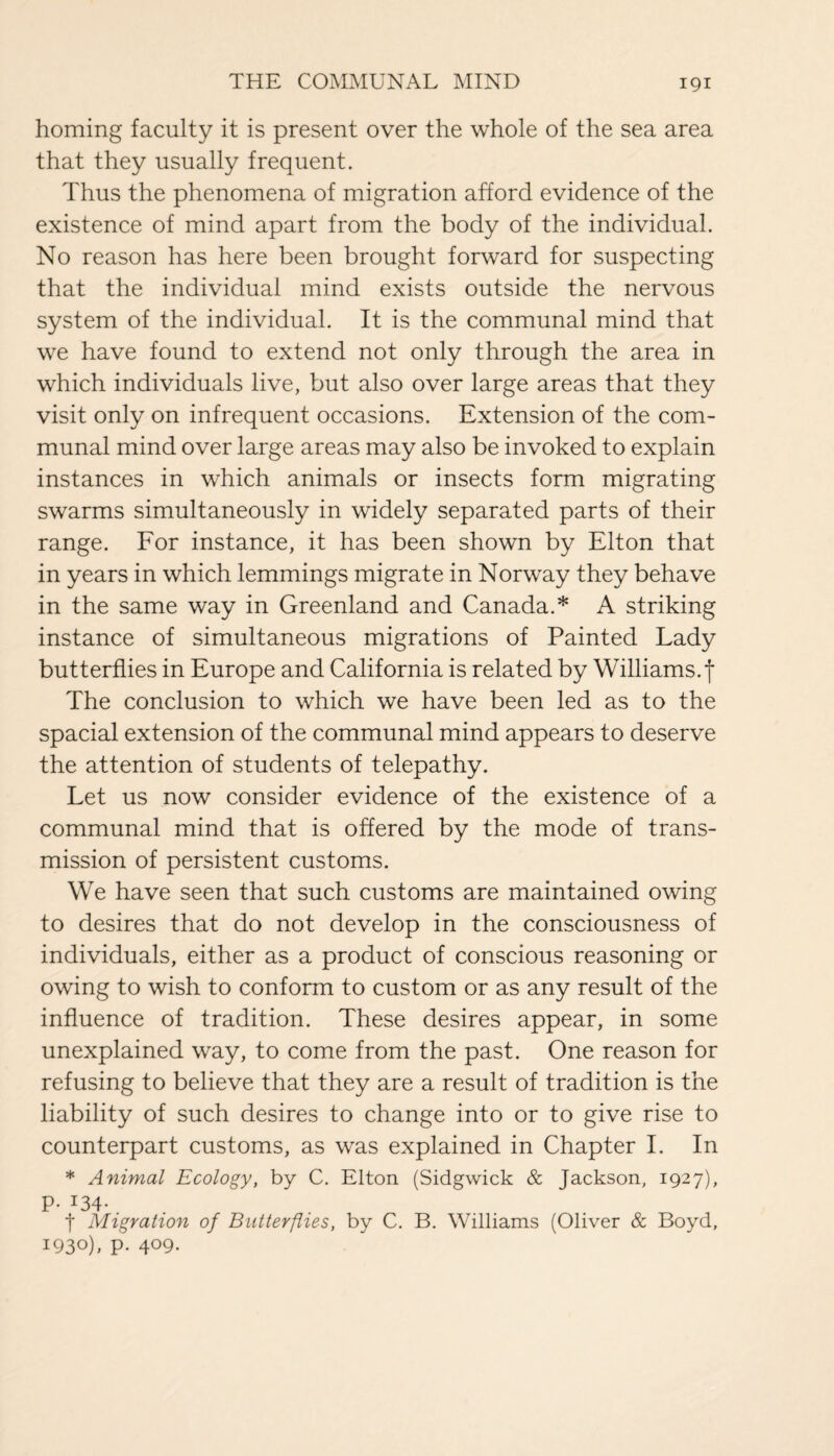 homing faculty it is present over the whole of the sea area that they usually frequent. Thus the phenomena of migration afford evidence of the existence of mind apart from the body of the individual. No reason has here been brought forward for suspecting that the individual mind exists outside the nervous system of the individual. It is the communal mind that we have found to extend not only through the area in which individuals live, but also over large areas that they visit only on infrequent occasions. Extension of the com¬ munal mind over large areas may also be invoked to explain instances in which animals or insects form migrating swarms simultaneously in widely separated parts of their range. For instance, it has been shown by Elton that in years in which lemmings migrate in Norway they behave in the same way in Greenland and Canada.* A striking instance of simultaneous migrations of Painted Lady butterflies in Europe and California is related by Williams.f The conclusion to which we have been led as to the spacial extension of the communal mind appears to deserve the attention of students of telepathy. Let us now consider evidence of the existence of a communal mind that is offered by the mode of trans¬ mission of persistent customs. We have seen that such customs are maintained owing to desires that do not develop in the consciousness of individuals, either as a product of conscious reasoning or owing to wish to conform to custom or as any result of the influence of tradition. These desires appear, in some unexplained way, to come from the past. One reason for refusing to believe that they are a result of tradition is the liability of such desires to change into or to give rise to counterpart customs, as was explained in Chapter I. In * Animal Ecology, by C. Elton (Sidgwick & Jackson, 1927), P- I34- t Migration of Butterflies, by C. B. Williams (Oliver & Boyd, I93°)> P- 4°9-