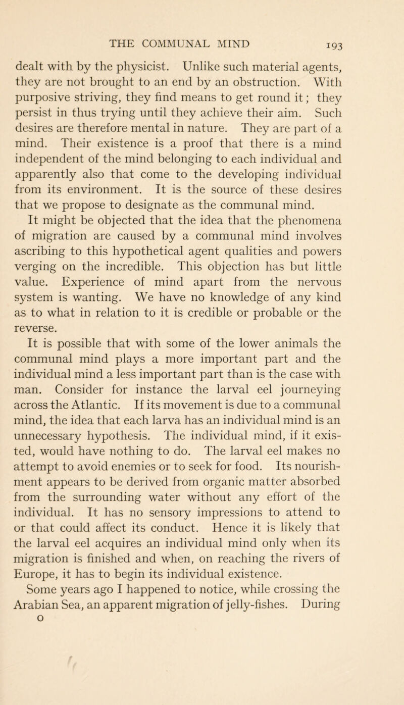 dealt with by the physicist. Unlike such material agents, they are not brought to an end by an obstruction. With purposive striving, they find means to get round it; they persist in thus trying until they achieve their aim. Such desires are therefore mental in nature. They are part of a mind. Their existence is a proof that there is a mind independent of the mind belonging to each individual and apparently also that come to the developing individual from its environment. It is the source of these desires that we propose to designate as the communal mind. It might be objected that the idea that the phenomena of migration are caused by a communal mind involves ascribing to this hypothetical agent qualities and powers verging on the incredible. This objection has but little value. Experience of mind apart from the nervous system is wanting. We have no knowledge of any kind as to what in relation to it is credible or probable or the reverse. It is possible that with some of the lower animals the communal mind plays a more important part and the individual mind a less important part than is the case with man. Consider for instance the larval eel journeying across the Atlantic. If its movement is due to a communal mind, the idea that each larva has an individual mind is an unnecessary hypothesis. The individual mind, if it exis¬ ted, would have nothing to do. The larval eel makes no attempt to avoid enemies or to seek for food. Its nourish¬ ment appears to be derived from organic matter absorbed from the surrounding water without any effort of the individual. It has no sensory impressions to attend to or that could affect its conduct. Hence it is likely that the larval eel acquires an individual mind only when its migration is finished and when, on reaching the rivers of Europe, it has to begin its individual existence. Some years ago I happened to notice, while crossing the Arabian Sea, an apparent migration of jelly-fishes. During o