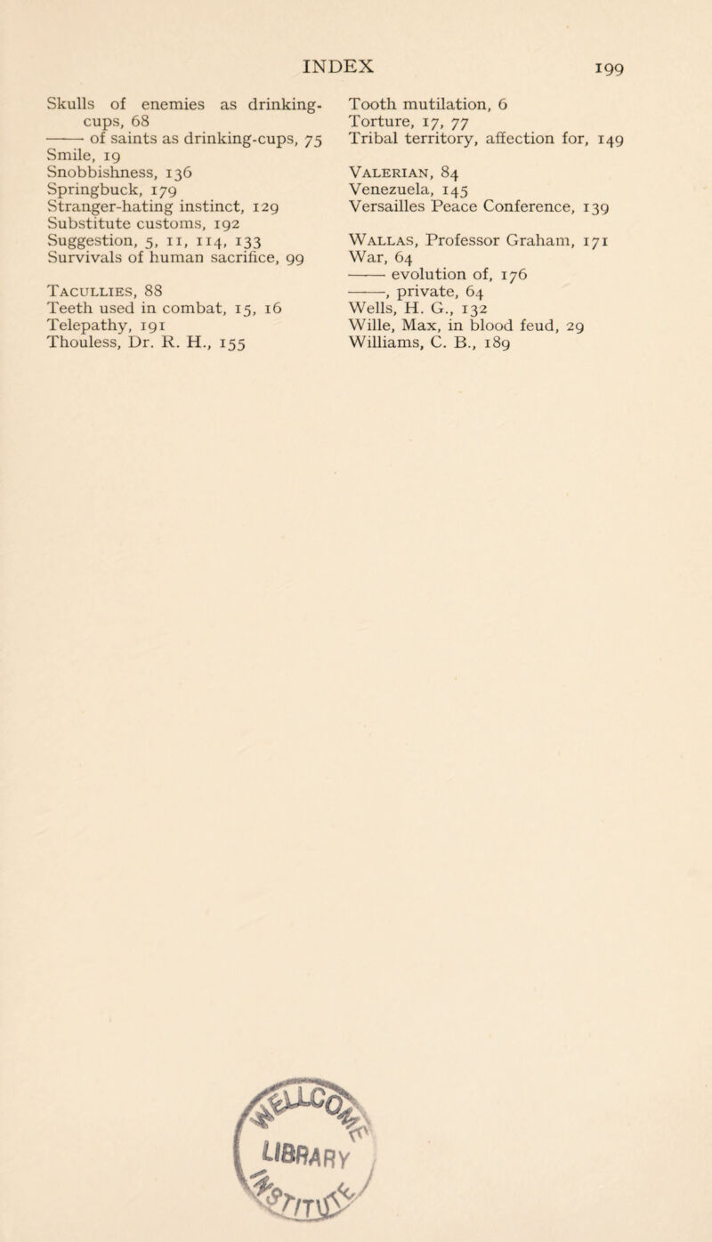 Skulls of enemies as drinking- cups, 68 -- of saints as drinking-cups, 75 Smile, 19 Snobbishness, 136 Springbuck, 179 Stranger-hating instinct, 129 Substitute customs, 192 Suggestion, 5, n, 114, 133 Survivals of human sacrifice, 99 Tacullies, 88 Teeth used in combat, 15, 16 Telepathy, 191 Thouless, Dr. R. H., 155 Tooth mutilation, 6 Torture, 17, 77 Tribal territory, affection for, 149 Valerian, 84 Venezuela, 145 Versailles Peace Conference, 139 Wallas, Professor Graham, 171 War, 64 -evolution of, 176 -, private, 64 Wells, H. G., 132 Wille, Max, in blood feud, 29 Williams, C. B., 189 4? library _