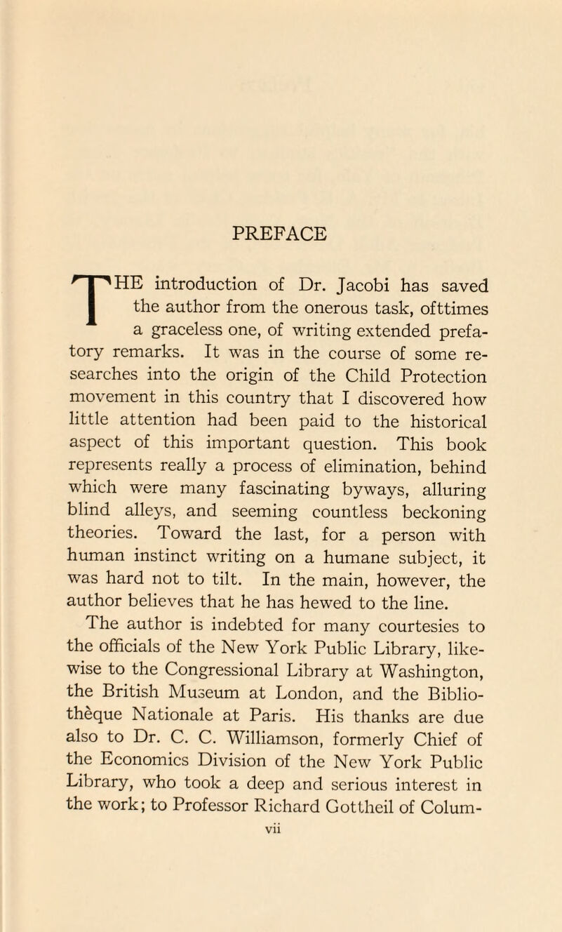 PREFACE THE introduction of Dr. Jacobi has saved the author from the onerous task, ofttimes a graceless one, of writing extended prefa¬ tory remarks. It was in the course of some re¬ searches into the origin of the Child Protection movement in this country that I discovered how little attention had been paid to the historical aspect of this important question. This book represents really a process of elimination, behind which were many fascinating byways, alluring blind alleys, and seeming countless beckoning theories. Toward the last, for a person with human instinct writing on a humane subject, it was hard not to tilt. In the main, however, the author believes that he has hewed to the line. The author is indebted for many courtesies to the officials of the New York Public Library, like¬ wise to the Congressional Library at Washington, the British Museum at London, and the Biblio- theque Nationale at Paris. His thanks are due also to Dr. C. C. Williamson, formerly Chief of the Economics Division of the New York Public Library, who took a deep and serious interest in the work; to Professor Richard Gottheil of Colum-