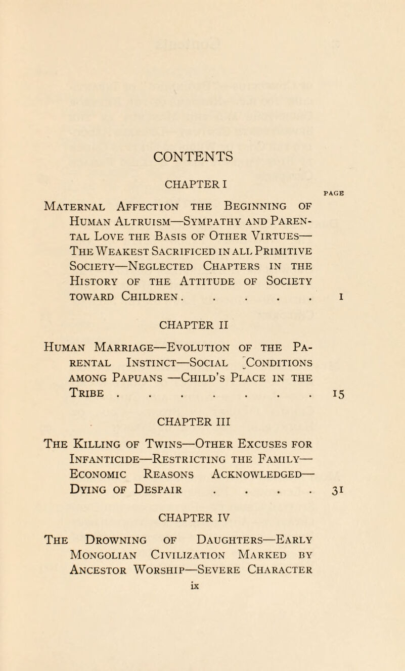 CONTENTS CHAPTER I PAGE Maternal Affection the Beginning of Human Altruism—Sympathy and Paren¬ tal Love the Basis of Other Virtues— The Weakest Sacrificed in all Primitive Society—Neglected Chapters in the History of the Attitude of Society toward Children ..... i CHAPTER II Human Marriage—Evolution of the Pa¬ rental Instinct—Social Conditions among Papuans —Child’s Place in the Tribe.15 CHAPTER III The Killing of Twins—Other Excuses for Infanticide—Restricting the Family— Economic Reasons Acknowledged— Dying of Despair . . . 31 CHAPTER IV The Drowning of Daughters—Early Mongolian Civilization Marked by Ancestor Worship—Severe Character