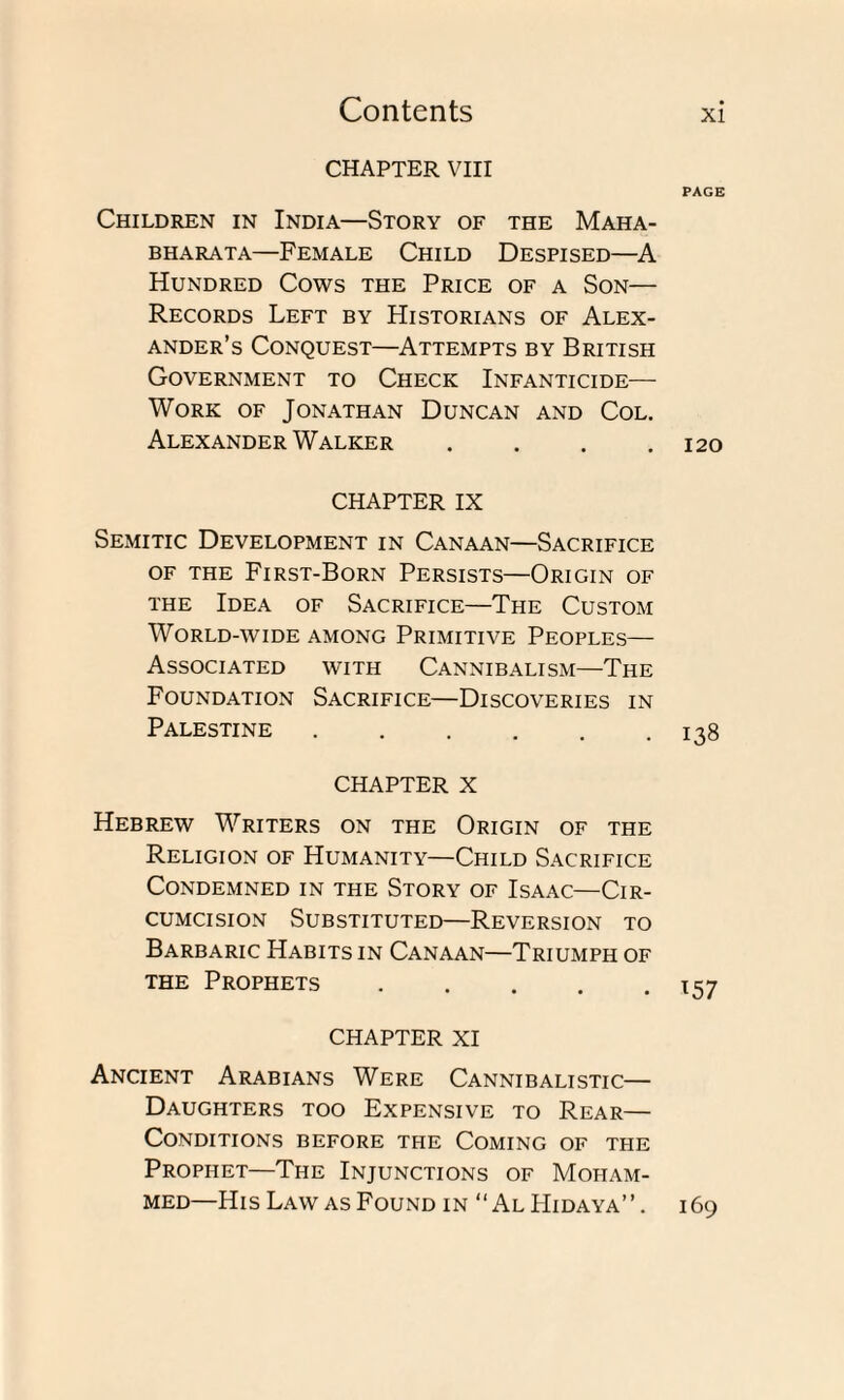 CHAPTER VIII PAGE Children in India—Story of the Maha- BHARATA—FEMALE CHILD DESPISED—A Hundred Cows the Price of a Son— Records Left by Historians of Alex¬ ander’s Conquest—Attempts by British Government to Check Infanticide— Work of Jonathan Duncan and Col. Alexander Walker .... 120 CHAPTER IX Semitic Development in Canaan—Sacrifice of the First-Born Persists—Origin of the Idea of Sacrifice—The Custom World-wide among Primitive Peoples— Associated with Cannibalism—The Foundation Sacrifice—Discoveries in Palestine.138 CHAPTER x Hebrew Writers on the Origin of the Religion of Humanity—Child Sacrifice Condemned in the Story of Isaac—Cir¬ cumcision Substituted—Reversion to Barbaric Habits in Canaan—Triumph of the Prophets CHAPTER XI Ancient Arabians Were Cannibalistic— Daughters too Expensive to Rear— Conditions before the Coming of the Prophet—The Injunctions of Moham¬ med—His Law as Found in “AlLIidaya”. 169