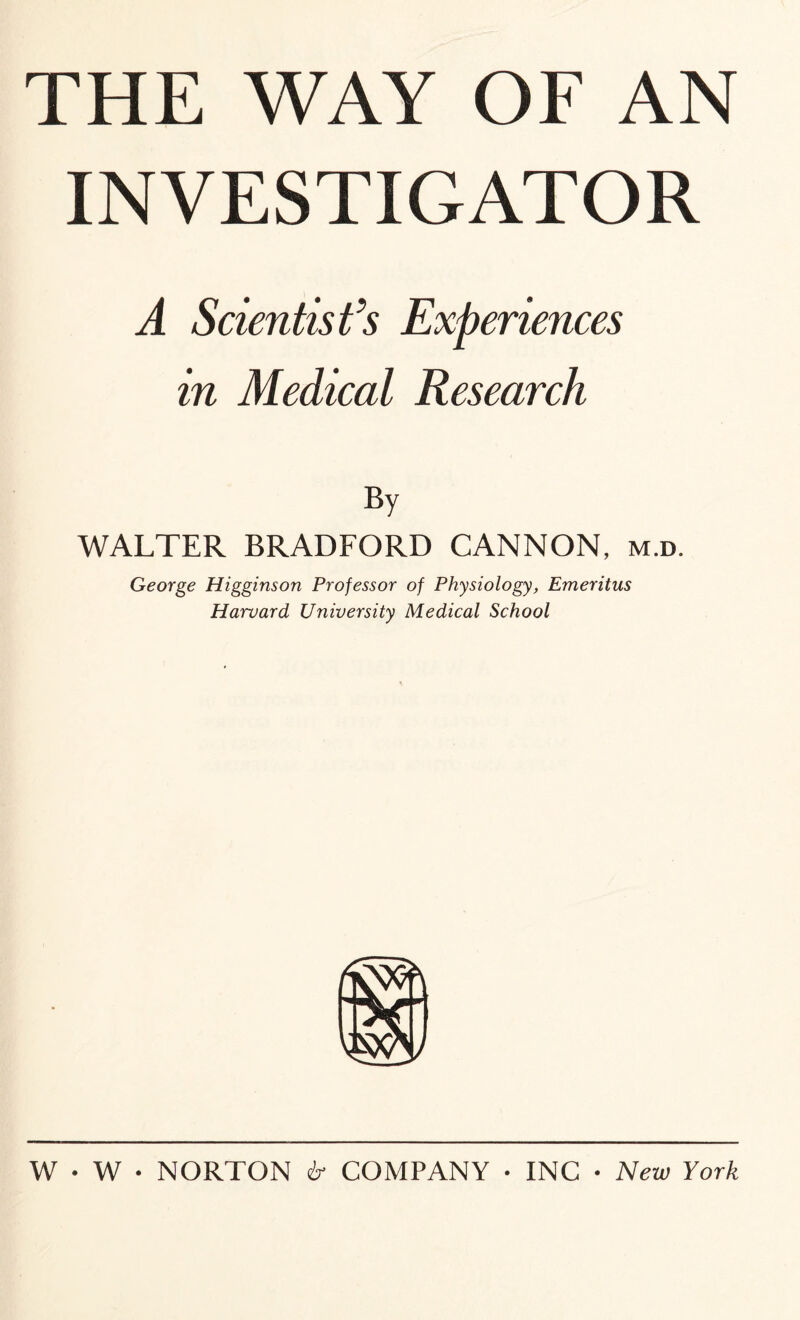 THE WAY OF AN INVESTIGATOR A Scientist’s Experiences in Medical Research WALTER BRADFORD CANNON, m.d. George Higginson Professor of Physiology, Emeritus Harvard University Medical School W • W • NORTON ir COMPANY • INC • New York