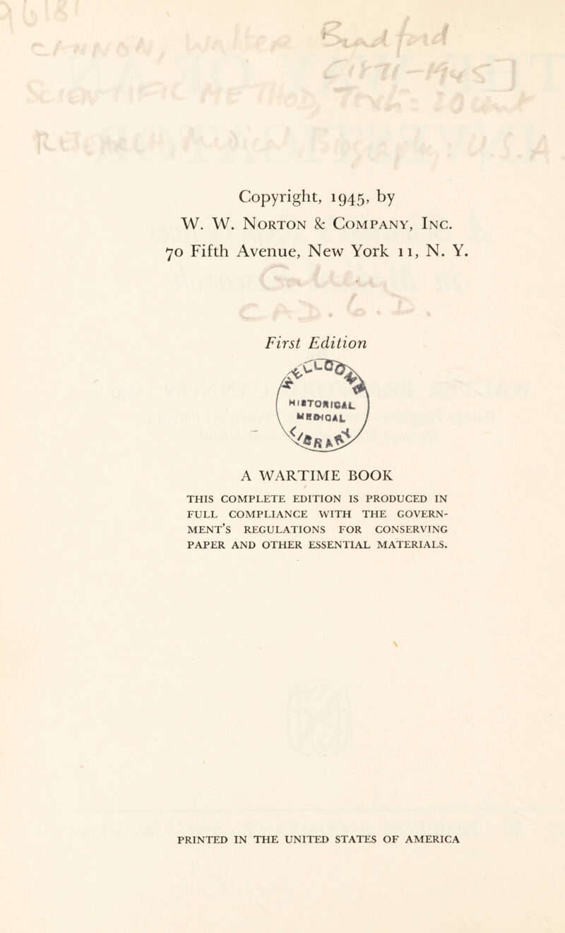 Copyright, 1945, by W. W. Norton & Company, Inc. 70 Fifth Avenue, New York 11, N. Y. First Edition A WARTIME BOOK THIS COMPLETE EDITION IS PRODUCED IN FULL COMPLIANCE WITH THE GOVERN¬ MENT’S REGULATIONS FOR CONSERVING PAPER AND OTHER ESSENTIAL MATERIALS. \ PRINTED IN THE UNITED STATES OF AMERICA