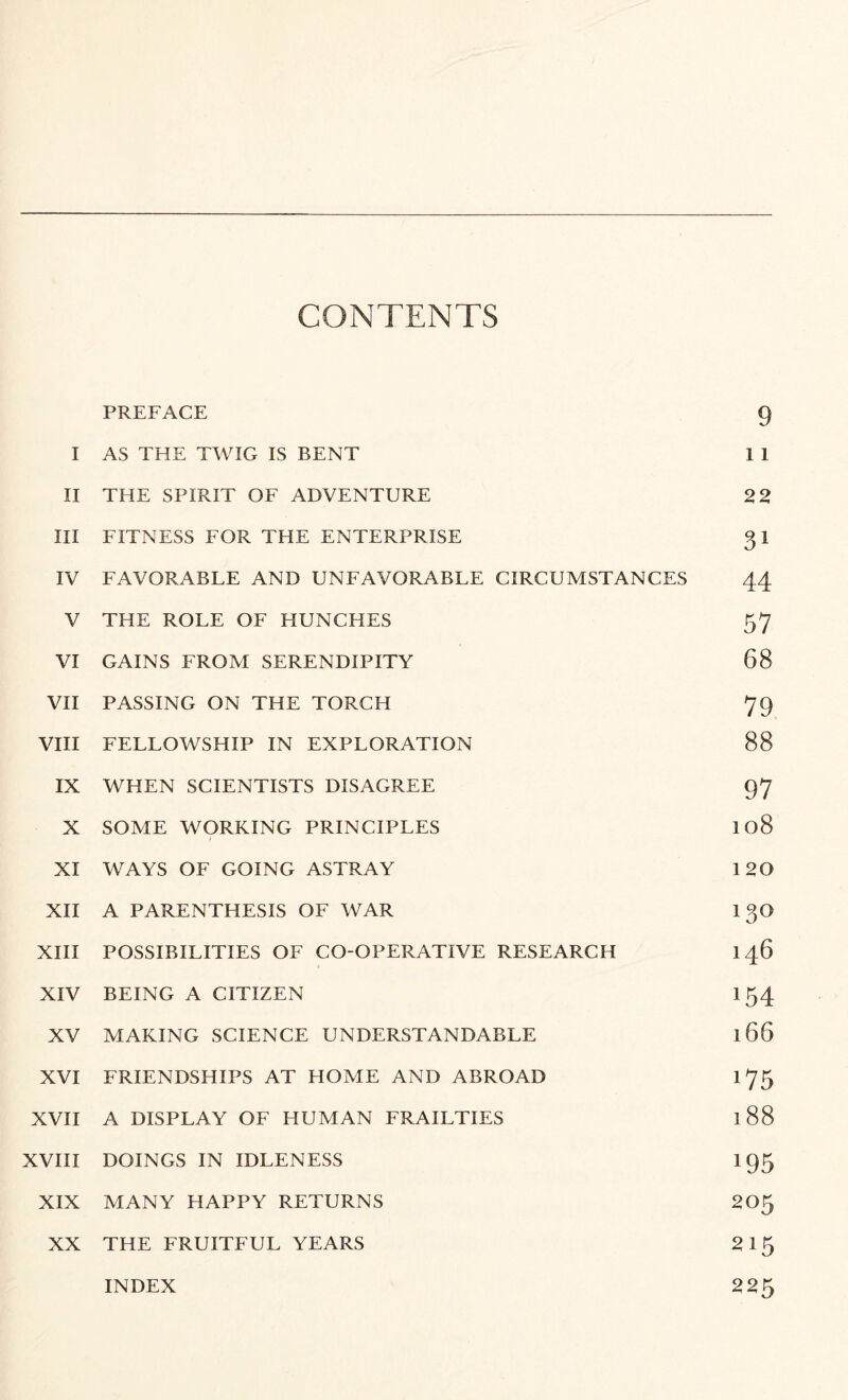 CONTENTS PREFACE 9 I AS THE TWIG IS BENT 1 1 II THE SPIRIT OF ADVENTURE 22 III FITNESS FOR THE ENTERPRISE gi IV FAVORABLE AND UNFAVORABLE CIRCUMSTANCES 44 V THE ROLE OF HUNCHES 57 VI GAINS FROM SERENDIPITY 68 VII PASSING ON THE TORCH 79 VIII FELLOWSHIP IN EXPLORATION 88 IX WHEN SCIENTISTS DISAGREE 97 X SOME WORKING PRINCIPLES 108 XI WAYS OF GOING ASTRAY 120 XII A PARENTHESIS OF WAR 13O XIII POSSIBILITIES OF CO-OPERATIVE RESEARCH 146 XIV BEING A CITIZEN 154 XV MAKING SCIENCE UNDERSTANDABLE 166 XVI FRIENDSHIPS AT HOME AND ABROAD 175 XVII A DISPLAY OF HUMAN FRAILTIES 188 XVIII DOINGS IN IDLENESS 195 XIX MANY HAPPY RETURNS 205 XX THE FRUITFUL YEARS 2 15 225 INDEX