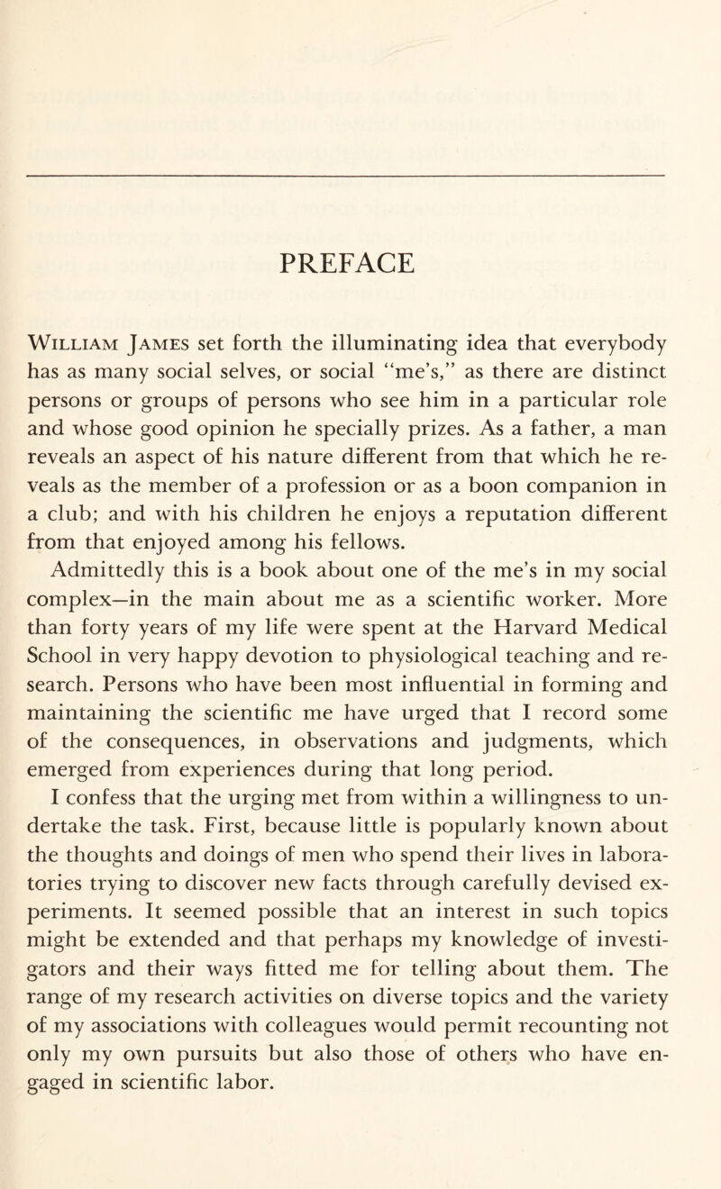 PREFACE William James set forth the illuminating idea that everybody has as many social selves, or social “me’s,” as there are distinct persons or groups of persons who see him in a particular role and whose good opinion he specially prizes. As a father, a man reveals an aspect of his nature different from that which he re¬ veals as the member of a profession or as a boon companion in a club; and with his children he enjoys a reputation different from that enjoyed among his fellows. Admittedly this is a book about one of the me’s in my social complex—in the main about me as a scientific worker. More than forty years of my life were spent at the Harvard Medical School in very happy devotion to physiological teaching and re¬ search. Persons who have been most influential in forming and maintaining the scientific me have urged that I record some of the consequences, in observations and judgments, which emerged from experiences during that long period. I confess that the urging met from within a willingness to un¬ dertake the task. First, because little is popularly known about the thoughts and doings of men who spend their lives in labora¬ tories trying to discover new facts through carefully devised ex¬ periments. It seemed possible that an interest in such topics might be extended and that perhaps my knowledge of investi¬ gators and their ways fitted me for telling about them. The range of my research activities on diverse topics and the variety of my associations with colleagues would permit recounting not only my own pursuits but also those of others who have en¬ gaged in scientific labor.