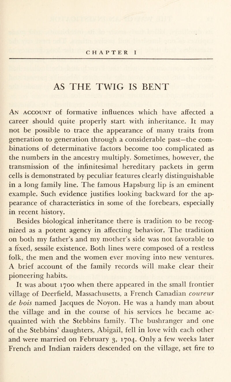 CHAPTER I AS THE TWIG IS BENT An account of formative influences which have affected a career should quite properly start with inheritance. It may not be possible to trace the appearance of many traits from generation to generation through a considerable past—the com¬ binations of determinative factors become too complicated as the numbers in the ancestry multiply. Sometimes, however, the transmission of the infinitesimal hereditary packets in germ cells is demonstrated by peculiar features clearly distinguishable in a long family line. The famous Hapsburg lip is an eminent example. Such evidence justifies looking backward for the ap¬ pearance of characteristics in some of the forebears, especially in recent history. Besides biological inheritance there is tradition to be recog¬ nized as a potent agency in affecting behavior. The tradition on both my father’s and my mother’s side was not favorable to a fixed, sessile existence. Both lines were composed of a restless folk, the men and the women ever moving into new ventures. A brief account of the family records will make clear their pioneering habits. It was about 1700 when there appeared in the small frontier village of Deerfield, Massachusetts, a French Canadian coureur de bois named Jacques de Noyon. He was a handy man about the village and in the course of his services he became ac¬ quainted with the Stebbins family. The bushranger and one of the Stebbins’ daughters, Abigail, fell in love with each other and were married on February 3, 1704. Only a few weeks later French and Indian raiders descended on the village, set fire to