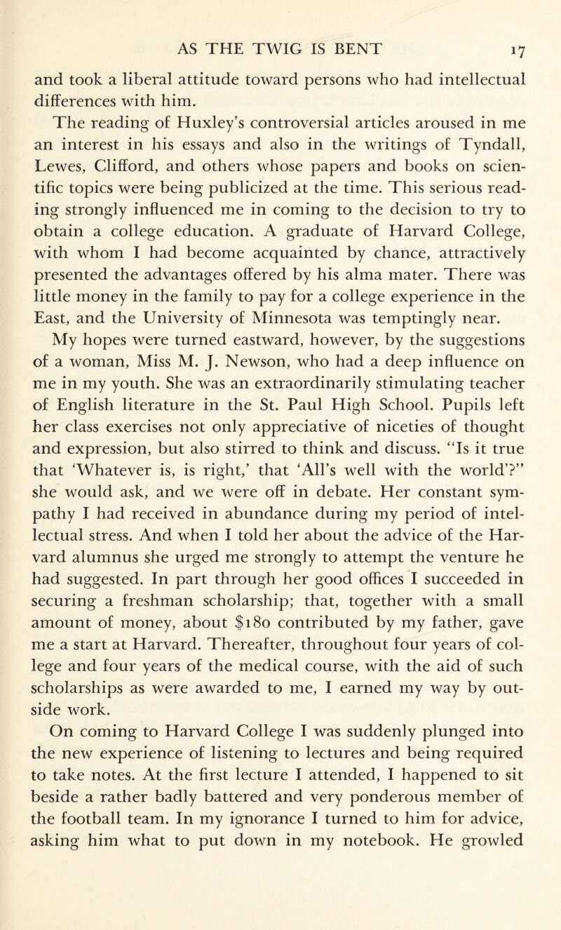*7 and took a liberal attitude toward persons who had intellectual differences with him. The reading of Huxley’s controversial articles aroused in me an interest in his essays and also in the writings of Tyndall, Lewes, Clifford, and others whose papers and books on scien¬ tific topics were being publicized at the time. This serious read¬ ing strongly influenced me in coming to the decision to try to obtain a college education. A graduate of Harvard College, with whom I had become acquainted by chance, attractively presented the advantages offered by his alma mater. There was little money in the family to pay for a college experience in the East, and the University of Minnesota was temptingly near. My hopes were turned eastward, however, by the suggestions of a woman, Miss M. J. Newson, who had a deep influence on me in my youth. She was an extraordinarily stimulating teacher of English literature in the St. Paul High School. Pupils left her class exercises not only appreciative of niceties of thought and expression, but also stirred to think and discuss. “Is it true that ‘Whatever is, is right,’ that ‘All’s well with the world’?” she would ask, and we were off in debate. Her constant sym¬ pathy I had received in abundance during my period of intel¬ lectual stress. And when I told her about the advice of the Har¬ vard alumnus she urged me strongly to attempt the venture he had suggested. In part through her good offices I succeeded in securing a freshman scholarship; that, together with a small amount of money, about $180 contributed by my father, gave me a start at Harvard. Thereafter, throughout four years of col¬ lege and four years of the medical course, with the aid of such scholarships as were awarded to me, I earned my way by out¬ side work. On coming to Harvard College I was suddenly plunged into the new experience of listening to lectures and being required to take notes. At the first lecture I attended, I happened to sit beside a rather badly battered and very ponderous member of the football team. In my ignorance I turned to him for advice, asking him what to put down in my notebook. He growled