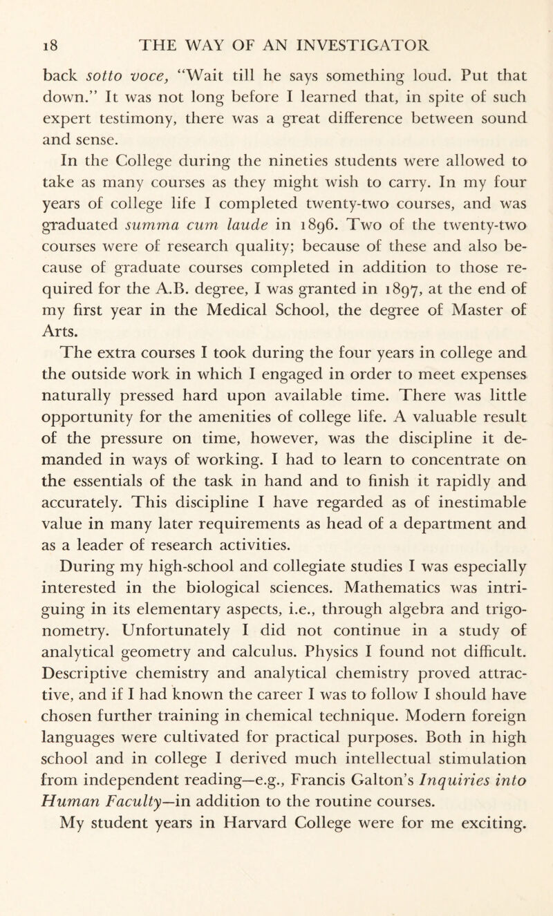 back sotto voce, “Wait till he says something loud. Put that down.” It was not long before I learned that, in spite of such expert testimony, there was a great difference between sound and sense. In the College during the nineties students were allowed to take as many courses as they might wish to carry. In my four years of college life I completed twenty-two courses, and was graduated summa cum laude in 1896. Two of the twenty-two courses were of research quality; because of these and also be¬ cause of graduate courses completed in addition to those re¬ quired for the A.B. degree, I was granted in 1897, at the end of my first year in the Medical School, the degree of Master of Arts. The extra courses I took during the four years in college and the outside work in which I engaged in order to meet expenses naturally pressed hard upon available time. There was little opportunity for the amenities of college life. A valuable result of the pressure on time, however, was the discipline it de¬ manded in ways of working. I had to learn to concentrate on the essentials of the task in hand and to finish it rapidly and accurately. This discipline I have regarded as of inestimable value in many later requirements as head of a department and as a leader of research activities. During my high-school and collegiate studies I was especially interested in the biological sciences. Mathematics was intri¬ guing in its elementary aspects, i.e., through algebra and trigo¬ nometry. Unfortunately I did not continue in a study of analytical geometry and calculus. Physics I found not difficult. Descriptive chemistry and analytical chemistry proved attrac¬ tive, and if I had known the career I was to follow I should have chosen further training in chemical technique. Modern foreign languages were cultivated for practical purposes. Both in high school and in college I derived much intellectual stimulation from independent reading—e.g., Francis Gabon’s Inquiries into Human Faculty—in addition to the routine courses. My student years in Harvard College were for me exciting.