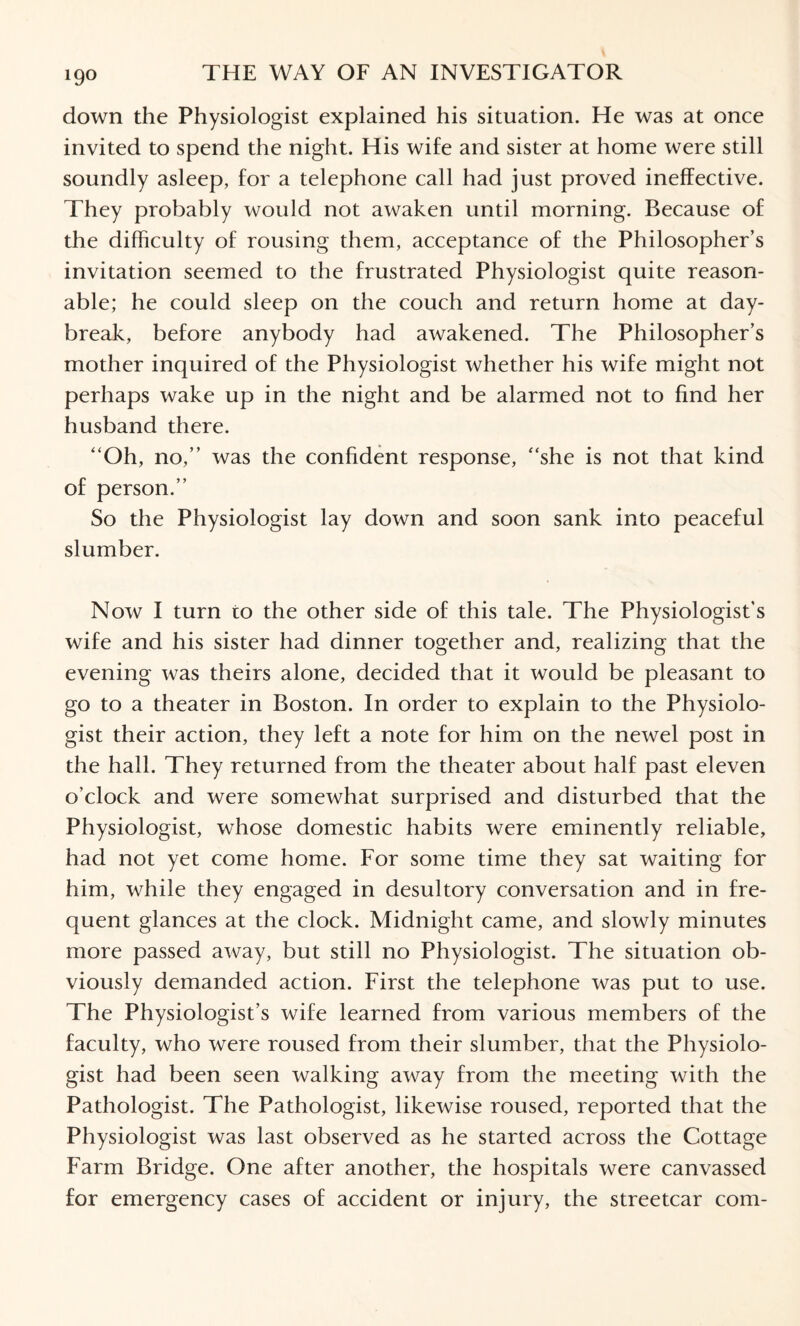 down the Physiologist explained his situation. He was at once invited to spend the night. His wife and sister at home were still soundly asleep, for a telephone call had just proved ineffective. They probably would not awaken until morning. Because of the difficulty of rousing them, acceptance of the Philosopher’s invitation seemed to the frustrated Physiologist quite reason¬ able; he could sleep on the couch and return home at day¬ break, before anybody had awakened. The Philosopher’s mother inquired of the Physiologist whether his wife might not perhaps wake up in the night and be alarmed not to find her husband there. “Oh, no,’’ was the confident response, “she is not that kind of person.’’ So the Physiologist lay down and soon sank into peaceful slumber. Now I turn to the other side of this tale. The Physiologist’s wife and his sister had dinner together and, realizing that the evening was theirs alone, decided that it would be pleasant to go to a theater in Boston. In order to explain to the Physiolo¬ gist their action, they left a note for him on the newel post in the hall. They returned from the theater about half past eleven o’clock and were somewhat surprised and disturbed that the Physiologist, whose domestic habits were eminently reliable, had not yet come home. For some time they sat waiting for him, while they engaged in desultory conversation and in fre¬ quent glances at the clock. Midnight came, and slowly minutes more passed away, but still no Physiologist. The situation ob¬ viously demanded action. First the telephone was put to use. The Physiologist’s wife learned from various members of the faculty, who were roused from their slumber, that the Physiolo¬ gist had been seen walking away from the meeting with the Pathologist. The Pathologist, likewise roused, reported that the Physiologist was last observed as he started across the Cottage Farm Bridge. One after another, the hospitals were canvassed for emergency cases of accident or injury, the streetcar com-