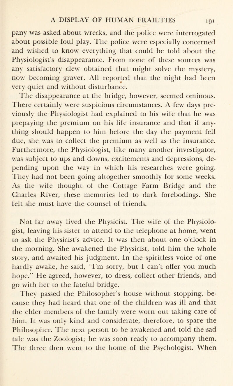 pany was asked about wrecks, and the police were interrogated about possible foul play. The police were especially concerned and wished to know everything that could be told about the Physiologist’s disappearance. From none of these sources was any satisfactory clew obtained that might solve the mystery, now becoming graver. All reported that the night had been very quiet and without disturbance. The disappearance at the bridge, however, seemed ominous. There certainly were suspicious circumstances. A few days pre¬ viously the Physiologist had explained to his wife that he was prepaying the premium on his life insurance and that if any¬ thing should happen to him before the day the payment fell due, she was to collect the premium as well as the insurance. Furthermore, the Physiologist, like many another investigator, was subject to ups and downs, excitements and depressions, de¬ pending upon the way in which his researches were going. They had not been going altogether smoothly for some weeks. As the wife thought of the Cottage Farm Bridge and the Charles River, these memories led to dark forebodings. She felt she must have the counsel of friends. Not far away lived the Physicist. The wife of the Physiolo¬ gist, leaving his sister to attend to the telephone at home, went to ask the Physicist’s advice. It was then about one o’clock in the morning. She awakened the Physicist, told him the whole story, and awaited his judgment. In the spiritless voice of one hardly awake, he said, “I’m sorry, but I can’t offer you much hope.” He agreed, however, to dress, collect other friends, and go with her to the fateful bridge. They passed the Philosopher’s house without stopping, be¬ cause they had heard that one of the children was ill and that the elder members of the family were worn out taking care of him. It was only kind and considerate, therefore, to spare the Philosopher. The next person to be awakened and told the sad tale was the Zoologist; he was soon ready to accompany them. The three then went to the home of the Psychologist. When