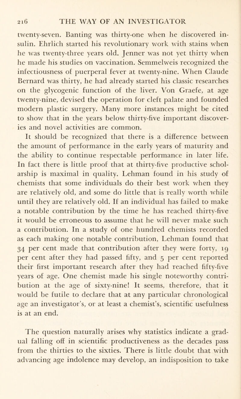 twenty-seven. Banting was thirty-one when he discovered in¬ sulin. Ehrlich started his revolutionary work with stains when he was twenty-three years old. Jenner was not yet thirty when he made his studies on vaccination. Semmelweis recognized the infectiousness of puerperal fever at twenty-nine. When Claude Bernard was thirty, he had already started his classic researches on the glycogenic function of the liver. Von Graefe, at age twenty-nine, devised the operation for cleft palate and founded modern plastic surgery. Many more instances might be cited to show that in the years below thirty-five important discover¬ ies and novel activities are common. It should be recognized that there is a difference between the amount of performance in the early years of maturity and the ability to continue respectable performance in later life. In fact there is little proof that at thirty-five productive schol¬ arship is maximal in quality. Lehman found in his study of chemists that some individuals do their best work when they are relatively old, and some do little that is really worth while until they are relatively old. If an individual has failed to make a notable contribution by the time he has reached thirty-five it would be erroneous to assume that he will never make such a contribution. In a study of one hundred chemists recorded as each making one notable contribution, Lehman found that 34 per cent made that contribution after they were forty, 19 per cent after they had passed fifty, and 5 per cent reported their first important research after they had reached fifty-five years of age. One chemist made his single noteworthy contri¬ bution at the age of sixty-nine! It seems, therefore, that it would be futile to declare that at any particular chronological age an investigator’s, or at least a chemist’s, scientific usefulness is at an end. The question naturally arises why statistics indicate a grad¬ ual falling off in scientific productiveness as the decades pass from the thirties to the sixties. There is little doubt that with advancing age indolence may develop, an indisposition to take