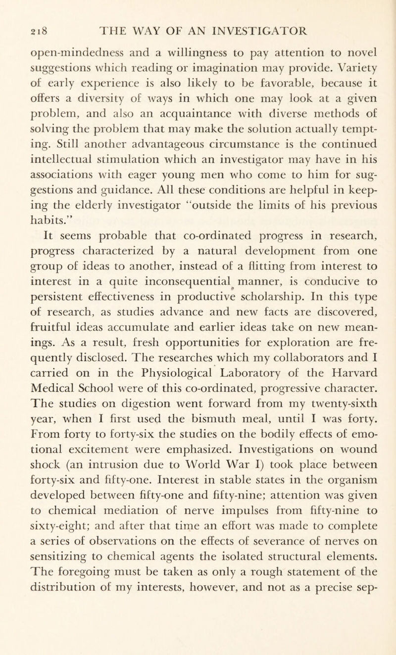 open-mindedness and a willingness to pay attention to novel suggestions which reading or imagination may provide. Variety of early experience is also likely to be favorable, because it offers a diversity of ways in which one may look at a given problem, and also an acquaintance with diverse methods of solving the problem that may make the solution actually tempt¬ ing. Still another advantageous circumstance is the continued intellectual stimulation which an investigator may have in his associations with eager young men who come to him for sug¬ gestions and guidance. All these conditions are helpful in keep¬ ing the elderly investigator “outside the limits of his previous habits.” It seems probable that co-ordinated progress in research, progress characterized by a natural development from one group of ideas to another, instead of a flitting from interest to interest in a quite inconsequential manner, is conducive to persistent effectiveness in productive scholarship. In this type of research, as studies advance and new facts are discovered, fruitful ideas accumulate and earlier ideas take on new mean¬ ings. As a result, fresh opportunities for exploration are fre¬ quently disclosed. The researches which my collaborators and I carried on in the Physiological Laboratory of the Harvard Medical School were of this co-ordinated, progressive character. The studies on digestion went forward from my twenty-sixth year, when I first used the bismuth meal, until I was forty. From forty to forty-six the studies on the bodily effects of emo¬ tional excitement were emphasized. Investigations on wound shock (an intrusion due to World War I) took place between forty-six and fifty-one. Interest in stable states in the organism developed between fifty-one and fifty-nine; attention was given to chemical mediation of nerve impulses from fifty-nine to sixty-eight; and after that time an effort was made to complete a series of observations on the effects of severance of nerves on sensitizing to chemical agents the isolated structural elements. The foregoing must be taken as only a rough statement of the distribution of my interests, however, and not as a precise sep-