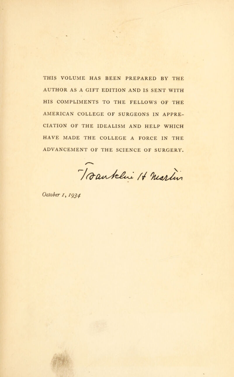 THIS VOLUME HAS BEEN PREPARED BY THE AUTHOR AS A GIFT EDITION AND IS SENT WITH HIS COMPLIMENTS TO THE FELLOWS OF THE AMERICAN COLLEGE OF SURGEONS IN APPRE¬ CIATION OF THE IDEALISM AND HELP WHICH HAVE MADE THE COLLEGE A FORCE IN THE ADVANCEMENT OF THE SCIENCE OF SURGERY. \ . October /, 1934