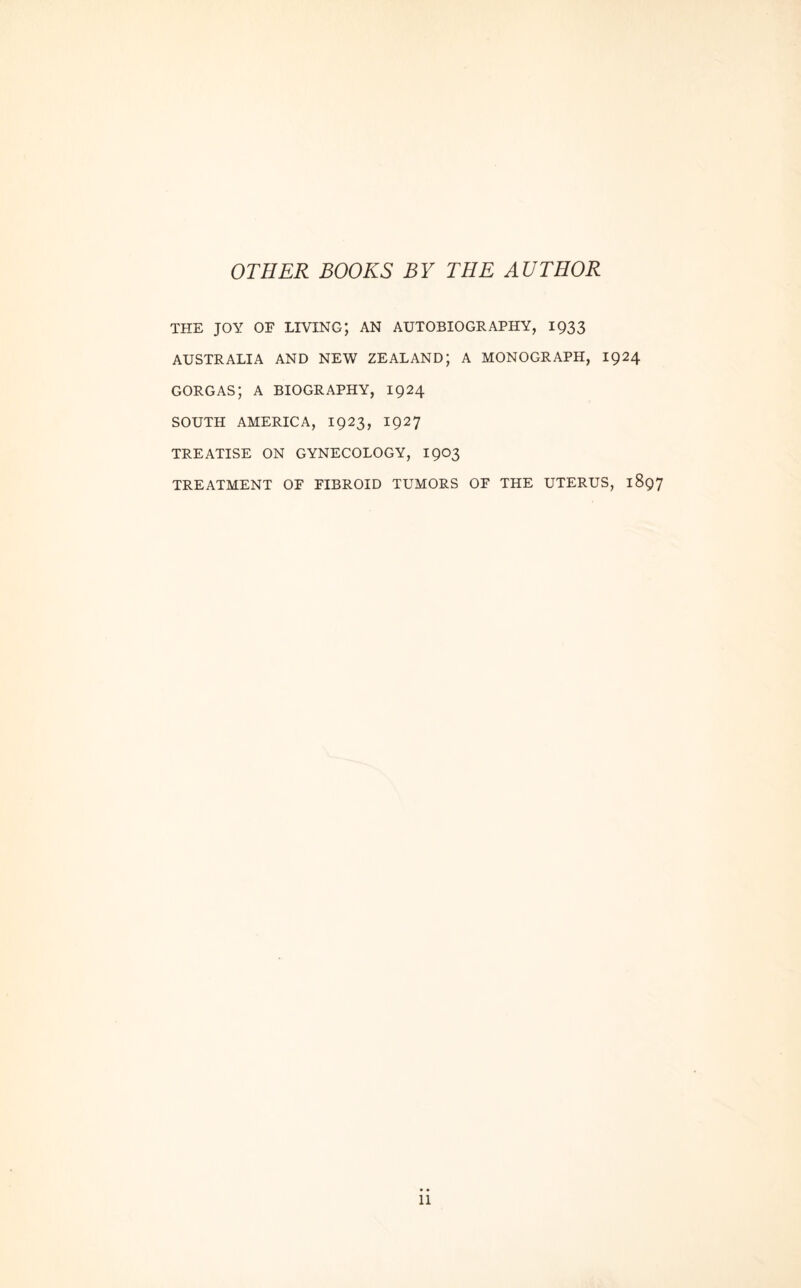 OTHER BOOKS BY THE AUTHOR THE JOY OF LIVING; AN AUTOBIOGRAPHY, 1933 AUSTRALIA AND NEW ZEALAND; A MONOGRAPH, 1924 GORGAS; A BIOGRAPHY, 1924 SOUTH AMERICA, 1923, 1927 TREATISE ON GYNECOLOGY, 1903 TREATMENT OF FIBROID TUMORS OF THE UTERUS, 1897 11