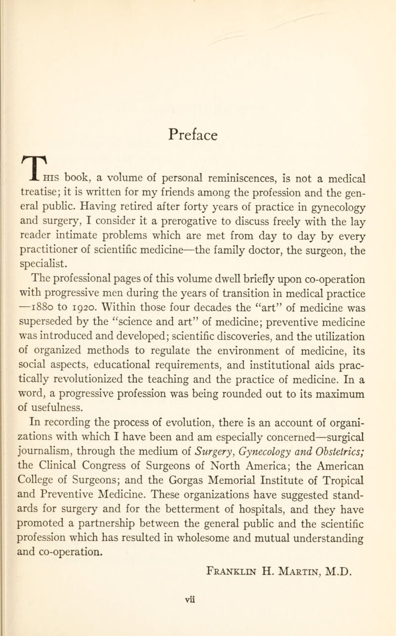 Preface T X his book, a volume of personal reminiscences, is not a medical treatise; it is written for my friends among the profession and the gen¬ eral public. Having retired after forty years of practice in gynecology and surgery, I consider it a prerogative to discuss freely with the lay reader intimate problems which are met from day to day by every practitioner of scientific medicine—the family doctor, the surgeon, the specialist. The professional pages of this volume dwell briefly upon co-operation with progressive men during the years of transition in medical practice —1880 to 1920. Within those four decades the “art” of medicine was superseded by the “science and art” of medicine; preventive medicine was introduced and developed; scientific discoveries, and the utilization of organized methods to regulate the environment of medicine, its social aspects, educational requirements, and institutional aids prac¬ tically revolutionized the teaching and the practice of medicine. In a word, a progressive profession was being rounded out to its maximum of usefulness. In recording the process of evolution, there is an account of organi¬ zations with which I have been and am especially concerned—surgical journalism, through the medium of Surgery, Gynecology and Obstetrics; the Clinical Congress of Surgeons of North America; the American College of Surgeons; and the Gorgas Memorial Institute of Tropical and Preventive Medicine. These organizations have suggested stand¬ ards for surgery and for the betterment of hospitals, and they have promoted a partnership between the general public and the scientific profession which has resulted in wholesome and mutual understanding and co-operation.
