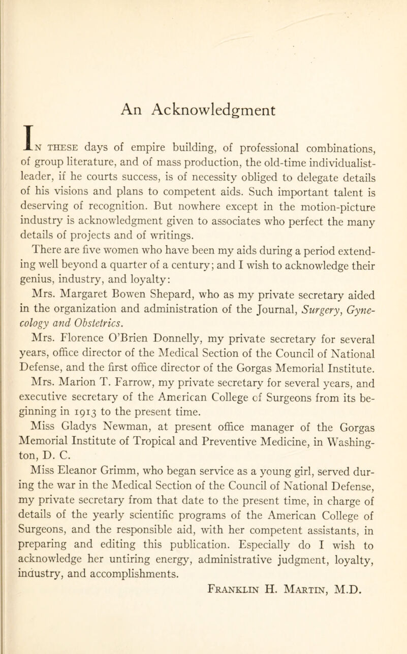 An Acknowledgment In these days of empire building, of professional combinations, of group literature, and of mass production, the old-time individualist- leader, if he courts success, is of necessity obliged to delegate details of his visions and plans to competent aids. Such important talent is deserving of recognition. But nowhere except in the motion-picture industry is acknowledgment given to associates who perfect the many details of projects and of writings. There are five women who have been my aids during a period extend¬ ing well beyond a quarter of a century; and I wish to acknowledge their genius, industry, and loyalty: Mrs. Margaret Bowen Shepard, who as my private secretary aided in the organization and administration of the Journal, Surgery, Gyne¬ cology and Obstetrics. Mrs. Florence O’Brien Donnelly, my private secretary for several years, office director of the Medical Section of the Council of National Defense, and the first office director of the Gorgas Memorial Institute. Mrs. Marion T. Farrow, my private secretary for several years, and executive secretary of the American College of Surgeons from its be¬ ginning in 1913 to the present time. Miss Gladys Newman, at present office manager of the Gorgas Memorial Institute of Tropical and Preventive Medicine, in Washing¬ ton, D. C. Miss Eleanor Grimm, who began service as a young girl, served dur¬ ing the war in the Medical Section of the Council of National Defense, my private secretary from that date to the present time, in charge of details of the yearly scientific programs of the American College of Surgeons, and the responsible aid, with her competent assistants, in preparing and editing this publication. Especially do I wish to acknowledge her untiring energy, administrative judgment, loyalty, industry, and accomplishments.