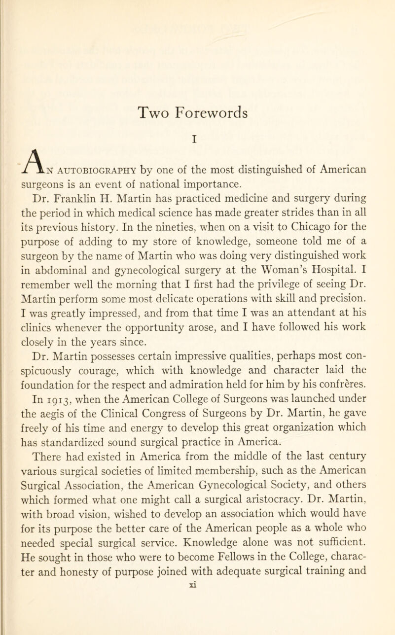 Two Forewords i autobiography by one of the most distinguished of American surgeons is an event of national importance. Dr. Franklin H. Martin has practiced medicine and surgery during the period in which medical science has made greater strides than in all its previous history. In the nineties, when on a visit to Chicago for the purpose of adding to my store of knowledge, someone told me of a surgeon by the name of Martin who was doing very distinguished work in abdominal and gynecological surgery at the Woman’s Hospital. I remember well the morning that I first had the privilege of seeing Dr. Martin perform some most delicate operations with skill and precision. I was greatly impressed, and from that time I was an attendant at his clinics whenever the opportunity arose, and I have followed his work closely in the years since. Dr. Martin possesses certain impressive qualities, perhaps most con¬ spicuously courage, which with knowledge and character laid the foundation for the respect and admiration held for him by his confreres. In 1913, when the American College of Surgeons was launched under the aegis of the Clinical Congress of Surgeons by Dr. Martin, he gave freely of his time and energy to develop this great organization which has standardized sound surgical practice in America. There had existed in America from the middle of the last century various surgical societies of limited membership, such as the American Surgical Association, the American Gynecological Society, and others which formed what one might call a surgical aristocracy. Dr. Martin, with broad vision, wished to develop an association which would have for its purpose the better care of the American people as a whole who needed special surgical service. Knowledge alone was not sufficient. He sought in those who were to become Fellows in the College, charac¬ ter and honesty of purpose joined with adequate surgical training and