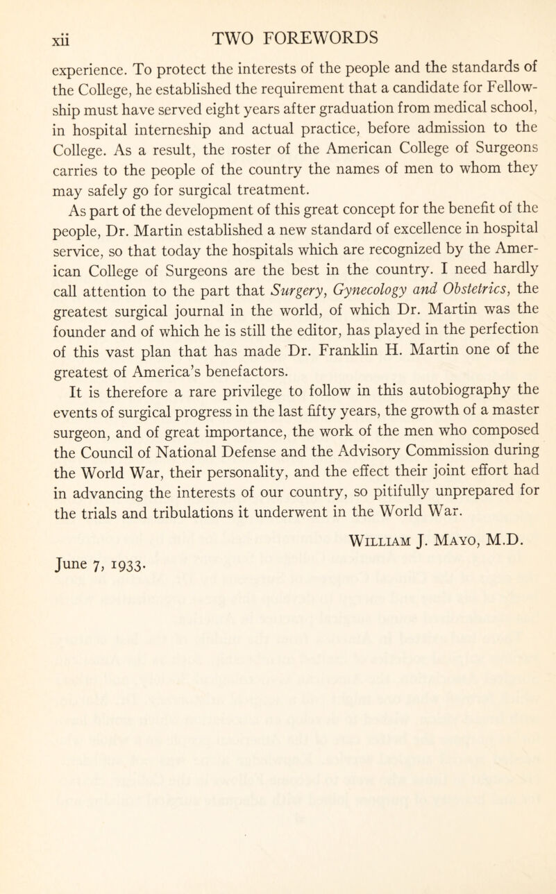 Xll experience. To protect the interests of the people and the standards of the College, he established the requirement that a candidate for Fellow¬ ship must have served eight years after graduation from medical school, in hospital interneship and actual practice, before admission to the College. As a result, the roster of the American College of Surgeons carries to the people of the country the names of men to whom they may safely go for surgical treatment. As part of the development of this great concept for the benefit of the people, Dr. Martin established a new standard of excellence in hospital service, so that today the hospitals which are recognized by the Amer¬ ican College of Surgeons are the best in the country. I need hardly call attention to the part that Surgery, Gynecology and Obstetrics, the greatest surgical journal in the world, of which Dr. Martin was the founder and of which he is still the editor, has played in the perfection of this vast plan that has made Dr. Franklin H. Martin one of the greatest of America’s benefactors. It is therefore a rare privilege to follow in this autobiography the events of surgical progress in the last fifty years, the growth of a master surgeon, and of great importance, the work of the men who composed the Council of National Defense and the Advisory Commission during the World War, their personality, and the effect their joint effort had in advancing the interests of our country, so pitifully unprepared for the trials and tribulations it underwent in the World War. William J. Mayo, M.D.