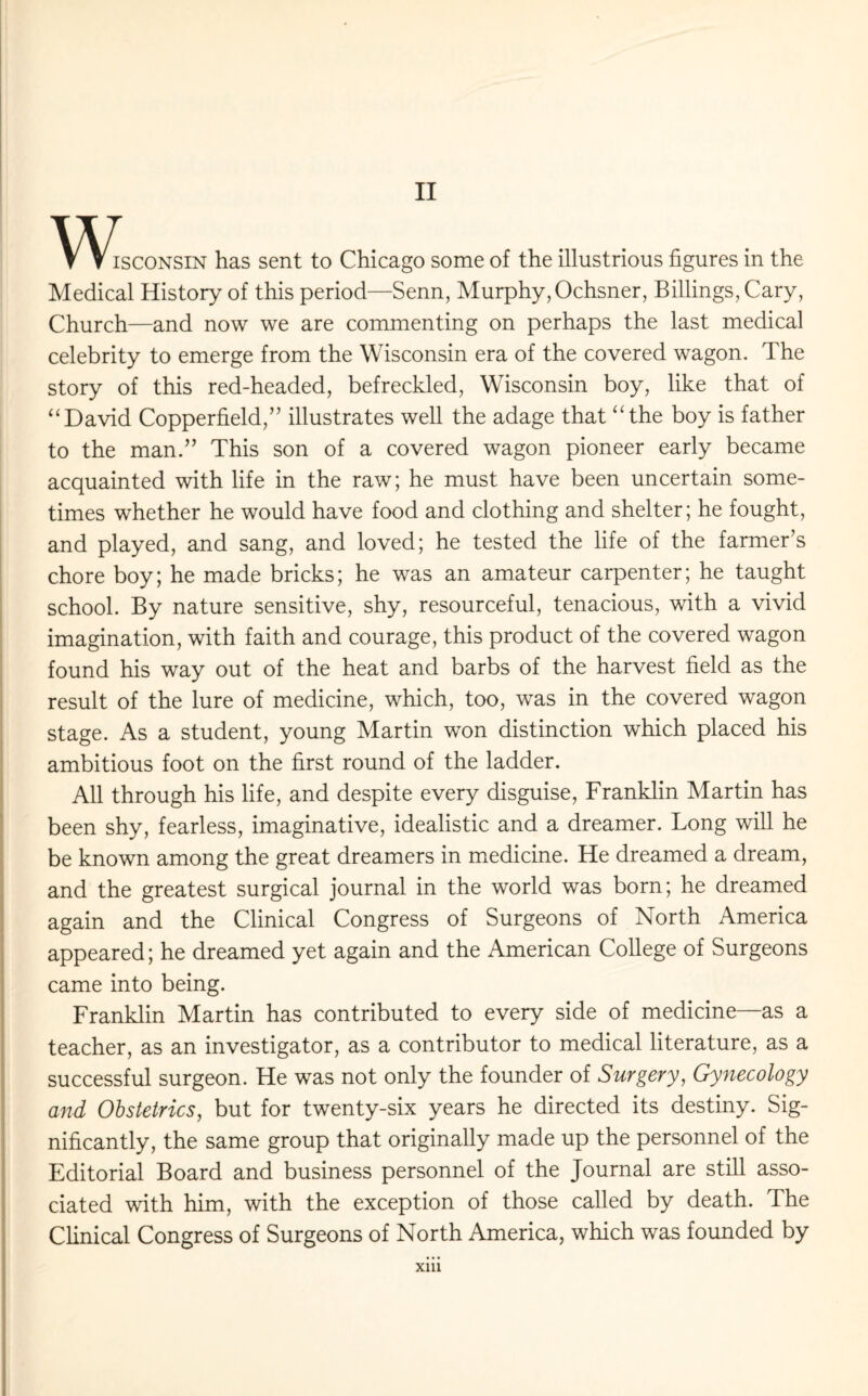 II ^V\^sconsin has sent to Chicago some of the illustrious figures in the Medical History of this period—Senn, Murphy,Ochsner, Billings, Cary, Church—and now we are commenting on perhaps the last medical celebrity to emerge from the Wisconsin era of the covered wagon. The story of this red-headed, befreckled, Wisconsin boy, like that of “David Copperfield,” illustrates well the adage that “the boy is father to the man.” This son of a covered wagon pioneer early became acquainted with life in the raw; he must have been uncertain some¬ times whether he would have food and clothing and shelter; he fought, and played, and sang, and loved; he tested the life of the farmer’s chore boy; he made bricks; he was an amateur carpenter; he taught school. By nature sensitive, shy, resourceful, tenacious, with a vivid imagination, with faith and courage, this product of the covered wagon found his way out of the heat and barbs of the harvest field as the result of the lure of medicine, which, too, was in the covered wagon stage. As a student, young Martin won distinction which placed his ambitious foot on the first round of the ladder. All through his life, and despite every disguise, Franklin Martin has been shy, fearless, imaginative, idealistic and a dreamer. Long will he be known among the great dreamers in medicine. He dreamed a dream, and the greatest surgical journal in the world was born; he dreamed again and the Clinical Congress of Surgeons of North America appeared; he dreamed yet again and the American College of Surgeons came into being. Franklin Martin has contributed to every side of medicine—as a teacher, as an investigator, as a contributor to medical literature, as a successful surgeon. He was not only the founder of Surgery, Gynecology and Obstetrics, but for twenty-six years he directed its destiny. Sig¬ nificantly, the same group that originally made up the personnel of the Editorial Board and business personnel of the Journal are still asso¬ ciated with him, with the exception of those called by death. The Clinical Congress of Surgeons of North America, which was founded by xm