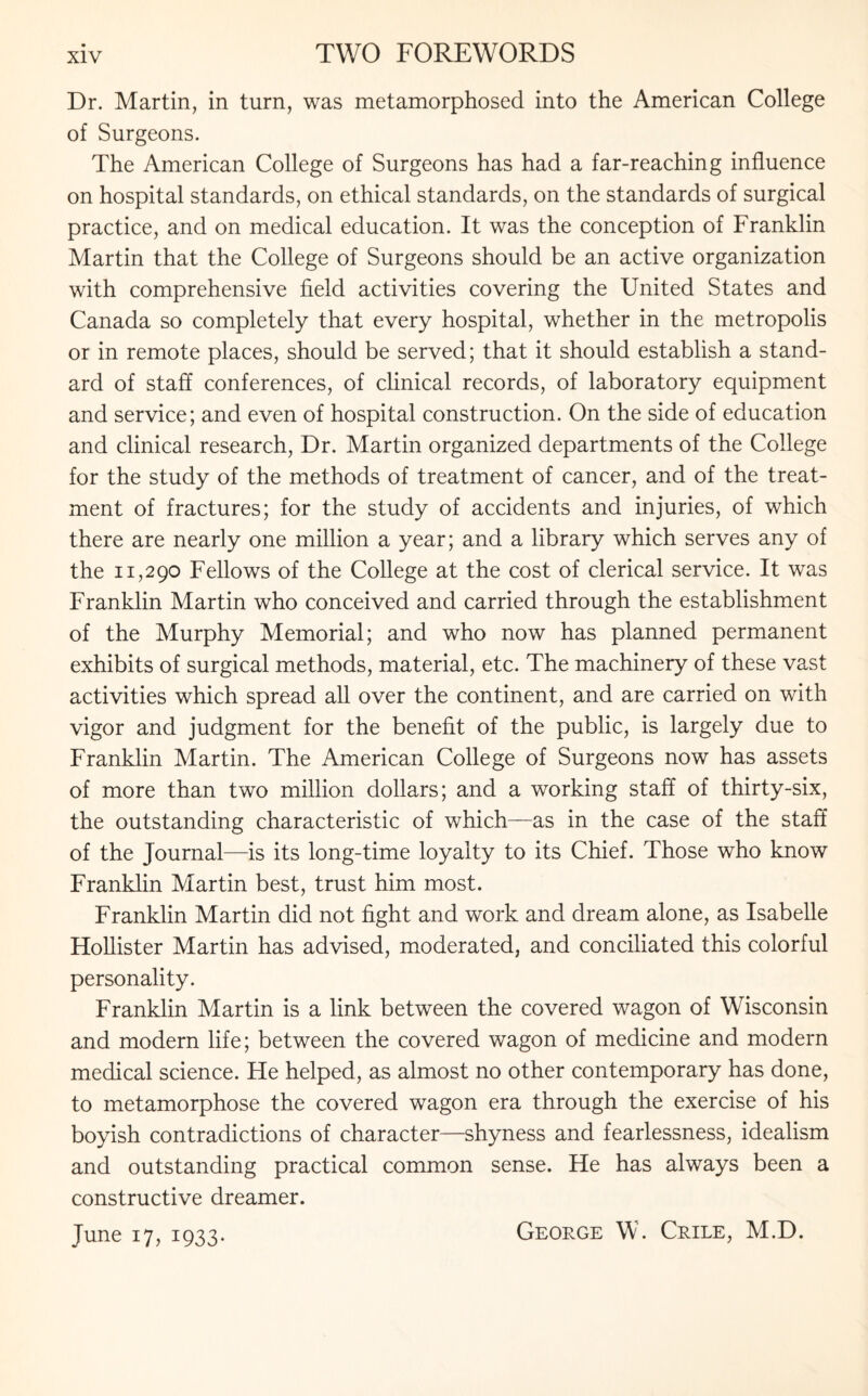 Dr. Martin, in turn, was metamorphosed into the American College of Surgeons. The American College of Surgeons has had a far-reaching influence on hospital standards, on ethical standards, on the standards of surgical practice, and on medical education. It was the conception of Franklin Martin that the College of Surgeons should be an active organization with comprehensive field activities covering the United States and Canada so completely that every hospital, whether in the metropolis or in remote places, should be served; that it should establish a stand¬ ard of staff conferences, of clinical records, of laboratory equipment and service; and even of hospital construction. On the side of education and clinical research, Dr. Martin organized departments of the College for the study of the methods of treatment of cancer, and of the treat¬ ment of fractures; for the study of accidents and injuries, of which there are nearly one million a year; and a library which serves any of the 11,290 Fellows of the College at the cost of clerical service. It was Franklin Martin who conceived and carried through the establishment of the Murphy Memorial; and who now has planned permanent exhibits of surgical methods, material, etc. The machinery of these vast activities which spread all over the continent, and are carried on with vigor and judgment for the benefit of the public, is largely due to Franklin Martin. The American College of Surgeons now has assets of more than two million dollars; and a working staff of thirty-six, the outstanding characteristic of which—as in the case of the staff of the Journal—is its long-time loyalty to its Chief. Those who know Franklin Martin best, trust him most. Franklin Martin did not fight and work and dream alone, as Isabelle Hollister Martin has advised, moderated, and conciliated this colorful personality. Franklin Martin is a link between the covered wagon of Wisconsin and modern life; between the covered wagon of medicine and modern medical science. He helped, as almost no other contemporary has done, to metamorphose the covered wagon era through the exercise of his boyish contradictions of character—shyness and fearlessness, idealism and outstanding practical common sense. He has always been a constructive dreamer. June 17, 1933. George W. Crile, M.D.