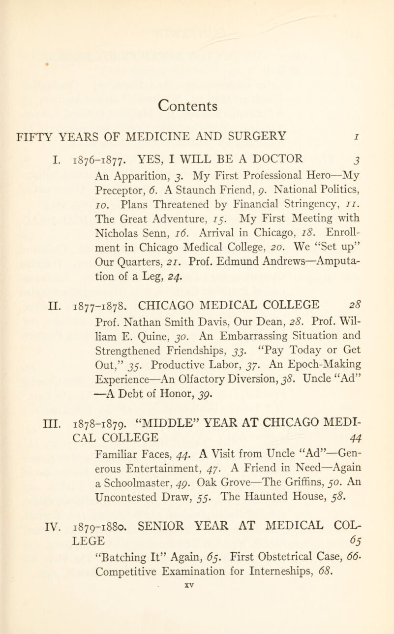 FIFTY YEARS OF MEDICINE AND SURGERY i I. 1876-1877. YES, I WILL BE A DOCTOR 3 An Apparition, 3. My First Professional Hero—My Preceptor, 6. A Staunch Friend, 9. National Politics, 10. Plans Threatened by Financial Stringency, 11. The Great Adventure, 13. My First Meeting with Nicholas Senn, 16. Arrival in Chicago, 18. Enroll¬ ment in Chicago Medical College, 20. We “Set up” Our Quarters, 21. Prof. Edmund Andrews—Amputa¬ tion of a Leg, 24. II. 1877-1878. CHICAGO MEDICAL COLLEGE 25 Prof. Nathan Smith Davis, Our Dean, 28. Prof. Wil¬ liam E. Quine, 30. An Embarrassing Situation and Strengthened Friendships, 33. “Pay Today or Get Out,” 33. Productive Labor, 37. An Epoch-Making Experience—An Olfactory Diversion, 38. Uncle “Ad” —A Debt of Honor, 39. III. 1878-1879. “MIDDLE” YEAR AT CHICAGO MEDI¬ CAL COLLEGE 44 Familiar Faces, 44. A Visit from Uncle “Ad”—Gen¬ erous Entertainment, 47. A Friend in Need—Again a Schoolmaster, 49. Oak Grove—The Griffins, 30. An Uncontested Draw, 55. The Haunted House, 38. IV. 1879-1880. SENIOR YEAR AT MEDICAL COL¬ LEGE 63 “Batching It” Again, 63. First Obstetrical Case, 66- Competitive Examination for Interneships, 68,