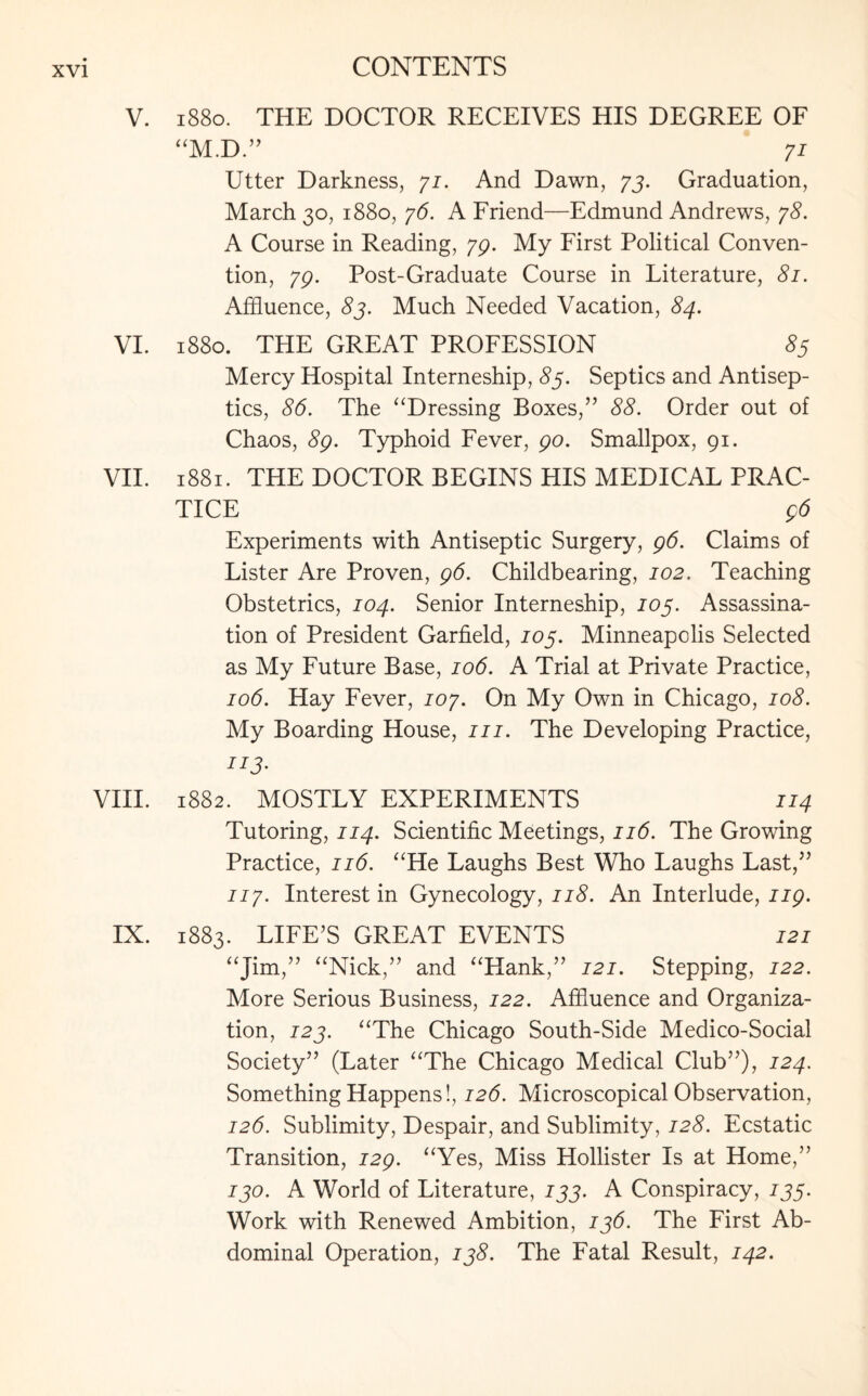 V. 1880. THE DOCTOR RECEIVES HIS DEGREE OF “M.D” 71 Utter Darkness, 71. And Dawn, 73. Graduation, March 30, 1880, 76. A Friend—Edmund Andrews, 78. A Course in Reading, 79. My First Political Conven¬ tion, 79. Post-Graduate Course in Literature, 81. Affluence, 83. Much Needed Vacation, 84. VI. 1880. THE GREAT PROFESSION S5 Mercy Hospital Interneship, 85. Septics and Antisep¬ tics, 86. The “Dressing Boxes,” 88. Order out of Chaos, 8g. Typhoid Fever, go. Smallpox, 91. VII. 1881. THE DOCTOR BEGINS HIS MEDICAL PRAC¬ TICE g6 Experiments with Antiseptic Surgery, g6. Claims of Lister Are Proven, g6. Childbearing, 102. Teaching Obstetrics, 104. Senior Interneship, 103. Assassina¬ tion of President Garfield, 103. Minneapolis Selected as My Future Base, 106. A Trial at Private Practice, 106. Hay Fever, 107. On My Own in Chicago, 108. My Boarding House, 111. The Developing Practice, VIII. 1882. MOSTLY EXPERIMENTS 114 Tutoring, 114. Scientific Meetings, 116. The Growing Practice, 116. “He Laughs Best Who Laughs Last,” 117. Interest in Gynecology, 118. An Interlude, ng. IX. 1883. LIFE’S GREAT EVENTS 121 “Jim,” “Nick,” and “Hank,” 121. Stepping, 122. More Serious Business, 122. Affluence and Organiza¬ tion, 123. “The Chicago South-Side Medico-Social Society” (Later “The Chicago Medical Club”), 124. Something Happens!, 126. Microscopical Observation, 126. Sublimity, Despair, and Sublimity, 128. Ecstatic Transition, 129. “Yes, Miss Hollister Is at Home,” 130. A World of Literature, 133. A Conspiracy, 133. Work with Renewed Ambition, 136. The First Ab¬ dominal Operation, 138. The Fatal Result, 142.
