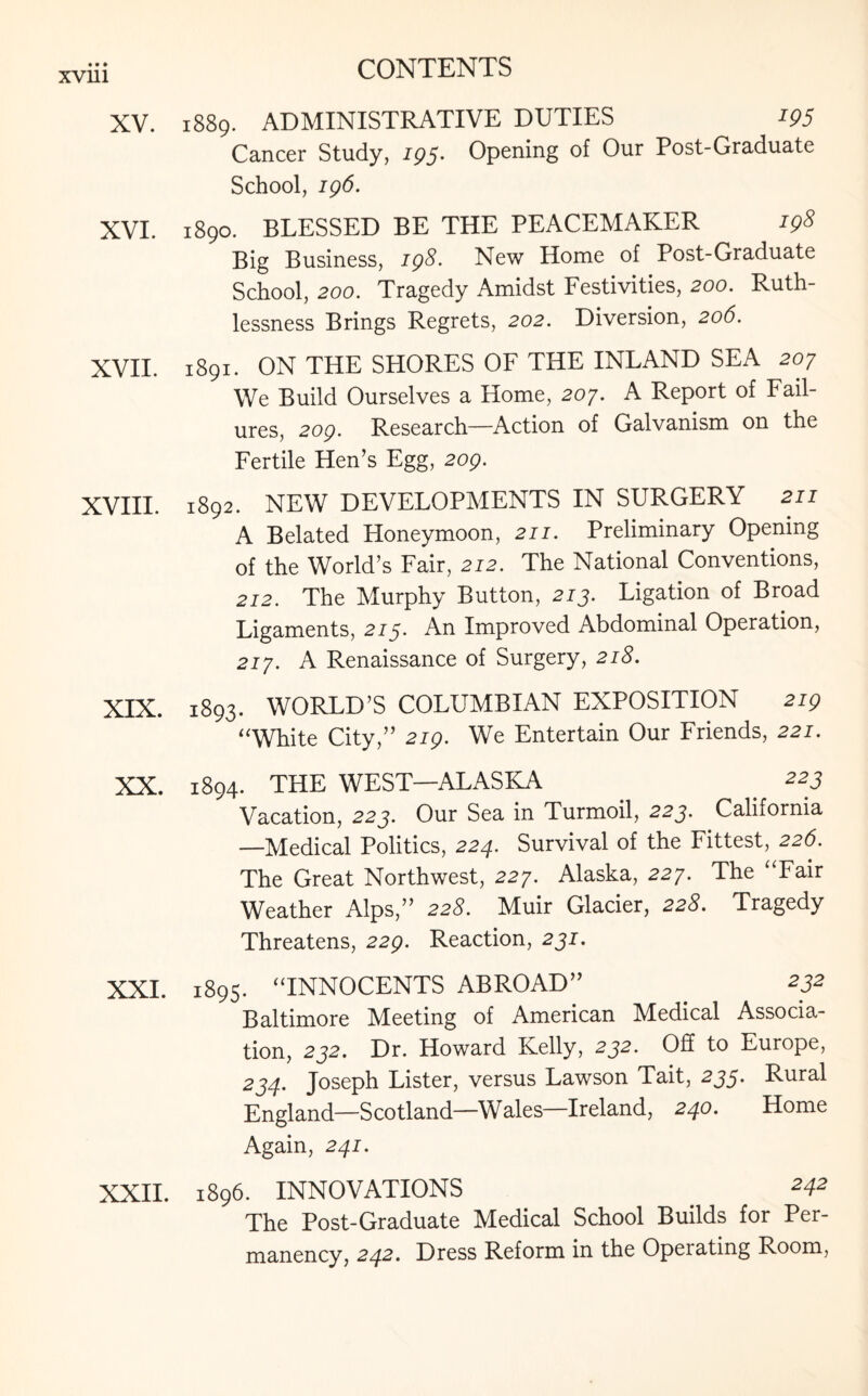 XV. 1889. ADMINISTRATIVE DUTIES 195 Cancer Study, 195. Opening of Our Post-Graduate School, 196. XVI. 1890. BLESSED BE THE PEACEMAKER 198 Big Business, 198. New Home of Post-Graduate School, 200. Tragedy Amidst Festivities, 200. Ruth¬ lessness Brings Regrets, 202. Diversion, 206. XVII. 1891. ON THE SHORES OF THE INLAND SEA 207 We Build Ourselves a Home, 207. A Report of Fail¬ ures, 209. Research—Action of Galvanism on the Fertile Hen’s Egg, 209. XVIII. 1892. NEW DEVELOPMENTS IN SURGERY 211 A Belated Honeymoon, 211. Preliminary Opening of the World’s Fair, 212. The National Conventions, 212. The Murphy Button, 213. Ligation of Broad Ligaments, 215. An Improved Abdominal Operation, 217. A Renaissance of Surgery, 218. XIX. 1893. WORLD’S COLUMBIAN EXPOSITION 219 “White City,” 219. We Entertain Our Friends, 221. XX. 1894. THE WEST—ALASKA 223 Vacation, 223. Our Sea in Turmoil, 223. California —Medical Politics, 224. Survival of the Fittest, 226. The Great Northwest, 227. Alaska, 227. The “Fair Weather Alps,” 22#. Muir Glacier, 228. Tragedy Threatens, 229. Reaction, 231. XXI. 1895. “INNOCENTS ABROAD” . 232 Baltimore Meeting of American Medical Associa¬ tion, 232. Dr. Howard Kelly, 232. Off to Europe, 234. Joseph Lister, versus Lawson Tait, 235. Rural England—Scotland—Wales—Ireland, 240. Home Again, 241. XXII. 1896. INNOVATIONS 242 The Post-Graduate Medical School Builds for Per¬ manency, 242. Dress Reform in the Operating Room,
