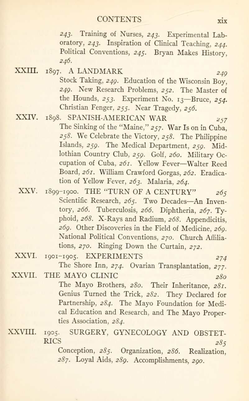 XIX XXIII. XXIV. XXV. XXVI. XXVII. XXVIII. 24J. Training of Nurses, 243. Experimental Lab¬ oratory, 24J. Inspiration of Clinical Teaching, 244. Political Conventions, 245. Bryan Makes History, 246. 1897. A LANDMARK 249 Stock Taking, 249. Education of the Wisconsin Boy, 249. New Research Problems, 252. The Master of the Hounds, 253. Experiment No. 13—Bruce, 254. Christian Fenger, 255. Near Tragedy, 236. 1898. SPANISH-AMERICAN WAR 237 The Sinking of the “Maine,” 257. War Is on in Cuba, 238. We Celebrate the Victory, 238. The Philippine Islands, 239. The Medical Department, 239. Mid¬ lothian Country Club, 239. Golf, 260. Military Oc¬ cupation of Cuba, 261. Yellow Fever—Walter Reed Board, 261. William Crawford Gorgas, 262. Eradica¬ tion of Yellow Fever, 263. Malaria, 264. 1899-1900. THE “TURN OF A CENTURY” 263 Scientific Research, 263. Two Decades—An Inven¬ tory, 266. Tuberculosis, 266. Diphtheria, 267. Ty¬ phoid, 268. X-Rays and Radium, 268. Appendicitis, 269. Other Discoveries in the Field of Medicine, 269. National Political Conventions, 270. Church Affilia¬ tions, 270. Ringing Down the Curtain, 272. 1901-1905. EXPERIMENTS 274 The Shore Inn, 274. Ovarian Transplantation, 277. THE MAYO CLINIC 2S0 The Mayo Brothers, 280. Their Inheritance, 281. Genius Turned the Trick, 282. They Declared for Partnership, 284. The Mayo Foundation for Medi¬ cal Education and Research, and The Mayo Proper¬ ties Association, 284. 1905. SURGERY, GYNECOLOGY AND OBSTET¬ RICS 2£5 Conception, 283. Organization, 286. Realization, 287. Loyal Aids, 289. Accomplishments, 290.